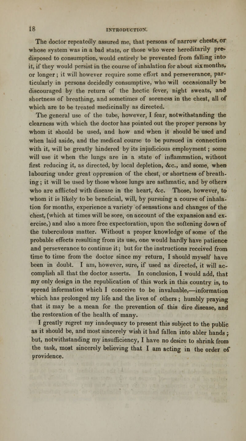 The doctor repeatedly assured me, that persons of narrow chests, or whose system was in a bad state, or those who were hereditarily pre* disposed to consumption, would entirely be prevented from falling into it, if they would persist in the course of inhalation for about six months, or longer; it will however require some effort and perseverance, par- ticularly in persons decidedly consumptive, who will occasionally be discouraged by the return of the hectic fever, night sweats, and shortness of breathing, and sometimes of soreness in the chest, all of which are to be treated medicinally as directed. The general use of the tube, however, I fear, notwithstanding the clearness with which the doctor has pointed out the proper persons by whom it should be used, and how and when it should be used and when laid aside, and the medical course to be pursued in connection with it, will be greatly hindered by its injudicious employment; some will use it when the lungs are in a state of inflammation, without first reducing it, as directed, by local depletion, &c, and some, when labouring under great oppression of the chest, or shortness of breath- ing; it will be used by those whose lungs are asthmatic, and by others who are afflicted with disease in the heart, &c. Those, however, to whom it is likely to be beneficial, will, by pursuing a course of inhala- tion for months, experience a variety of sensations and changes of the chest, (which at times will be sore, on account of the expansion and ex. ercise,) and also a more free expectoration, upon the softening down of the tuberculous matter. Without a proper knowledge of some of the probable effects resulting from its use, one would hardly have patience and perseverance to continue it; but for the instructions received from time to time from the doctor since my return, I should myself have been in doubt. I am, however, sure, if used as directed, it will ac- complish all that the doctor asserts. In conclusion, I would add, that my only design in the republication of this work in this country is, to spread information which I conceive to be invaluable,—information which has prolonged my life and the lives of others ; humbly praying that it may be a mean for the prevention of this dire disease, and the restoration of the health of many. I greatly regret my inadequacy to present this subject to the public as it should be, and most sincerely wish it had fallen into abler hands ; but, notwithstanding my insufficiency, I have no desire to shrink from the task, most sincerely believing that I am acting in the order of providence.