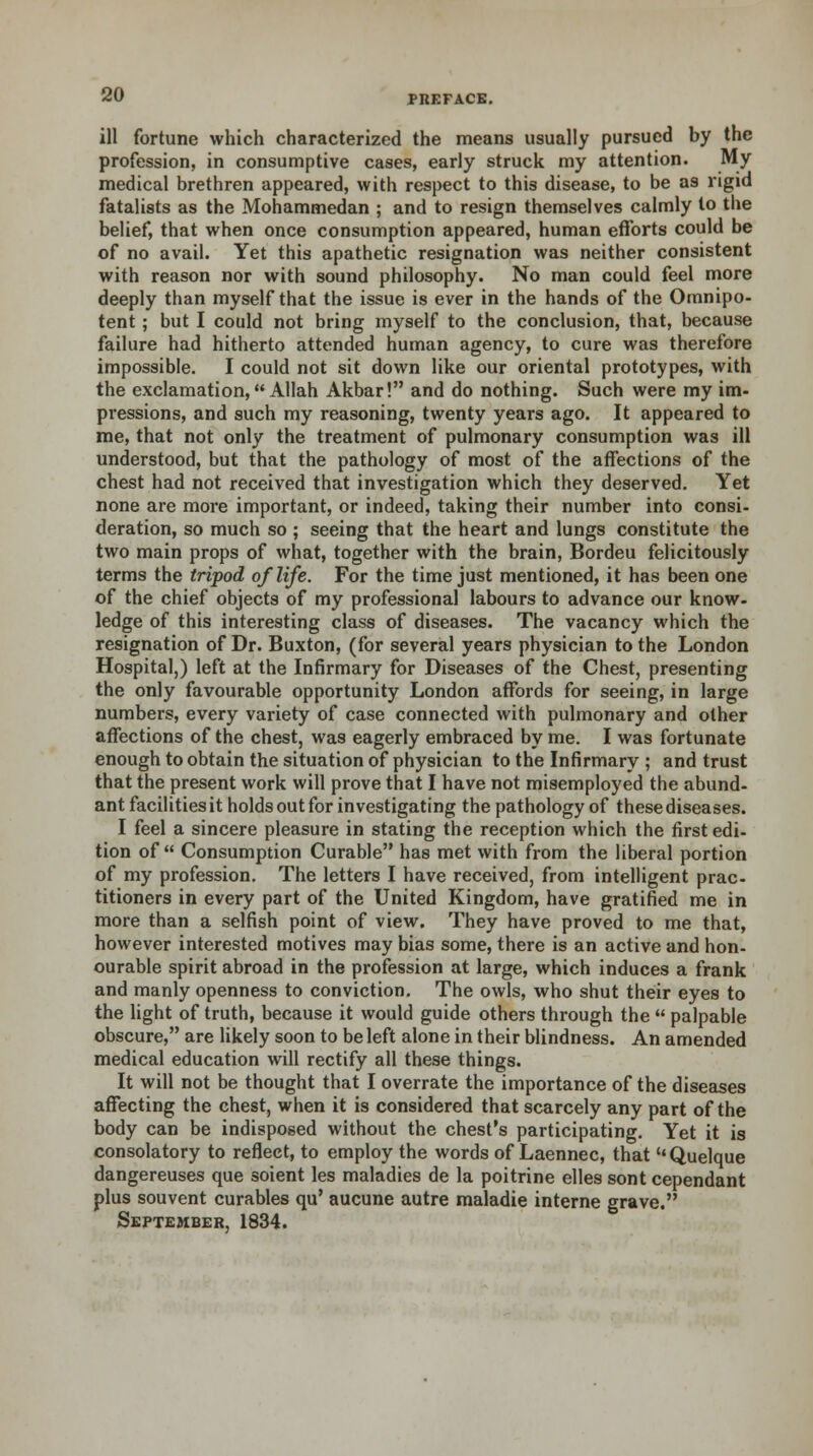 ill fortune which characterized the means usually pursued by the profession, in consumptive cases, early struck my attention. My medical brethren appeared, with respect to this disease, to be as rigid fatalists as the Mohammedan ; and to resign themselves calmly to the belief, that when once consumption appeared, human efforts could be of no avail. Yet this apathetic resignation was neither consistent with reason nor with sound philosophy. No man could feel more deeply than myself that the issue is ever in the hands of the Omnipo- tent ; but I could not bring myself to the conclusion, that, because failure had hitherto attended human agency, to cure was therefore impossible. I could not sit down like our oriental prototypes, with the exclamation, Allah Akbar! and do nothing. Such were my im- pressions, and such my reasoning, twenty years ago. It appeared to me, that not only the treatment of pulmonary consumption was ill understood, but that the pathology of most of the affections of the chest had not received that investigation which they deserved. Yet none are more important, or indeed, taking their number into consi- deration, so much so ; seeing that the heart and lungs constitute the two main props of what, together with the brain, Bordeu felicitously terms the tripod of life. For the time just mentioned, it has been one of the chief objects of my professional labours to advance our know- ledge of this interesting class of diseases. The vacancy which the resignation of Dr. Buxton, (for several years physician to the London Hospital,) left at the Infirmary for Diseases of the Chest, presenting the only favourable opportunity London affords for seeing, in large numbers, every variety of case connected with pulmonary and other affections of the chest, was eagerly embraced by me. I was fortunate enough to obtain the situation of physician to the Infirmary ; and trust that the present work will prove that I have not misemployed the abund- ant facilities it holds out for investigating the pathology of these diseases. I feel a sincere pleasure in stating the reception which the first edi- tion of Consumption Curable has met with from the liberal portion of my profession. The letters I have received, from intelligent prac- titioners in every part of the United Kingdom, have gratified me in more than a selfish point of view. They have proved to me that, however interested motives may bias some, there is an active and hon- ourable spirit abroad in the profession at large, which induces a frank and manly openness to conviction. The owls, who shut their eyes to the light of truth, because it would guide others through the  palpable obscure, are likely soon to be left alone in their blindness. An amended medical education will rectify all these things. It will not be thought that I overrate the importance of the diseases affecting the chest, when it is considered that scarcely any part of the body can be indisposed without the chest's participating. Yet it is consolatory to reflect, to employ the words of Laennec, that  Quelque dangereuses que soient les maladies de la poitrine elles sont cependant plus souvent curables qu' aucune autre maladie interne grave. September, 1834.