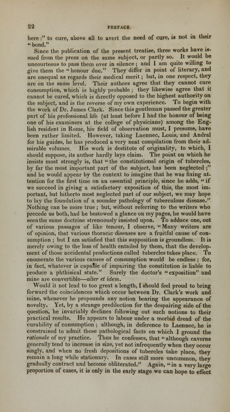 here : to cure, above all to avert the need of cure, is not in their  bond. Since the publication of the present treatise, three works have is- sued from the press on the same subject, or partly so. It would be uncourteous to pass them over in silence ; and I am quite willing to give them the  honour due. They differ in point of literary, and are unequal as regards their medical merit; but, in one respect, they are on the same level. Their authors agree that they cannot cure consumption, which is highly probable ; they likewise agree that it cannot be cured, which is directly opposed to the highest authority on the subject, and is the reverse of my own experience. To begin with the work of Dr. James Clark. Since this gentleman passed the greater part of his professional life (at least before I had the honour of being one of his examiners at the college of physicians) among the Eng- lish resident in Rome, his field of observation must, I presume, have been rather limited. However, taking Laennec, Louis, and Andral for his guides, he has produced a very neat compilation from their ad- mirable volumes. His work is destitute of originality, to which, I should suppose, its author hardly lays claim. The point on which he insists most strongly is, that  the constitutional origin of tubercles, by far the most important part of the subject, has been neglected ; and he would appear by the context to imagine that he was fixing at- tention for the first time on an essential principle, since he adds,  if we succeed in giving a satisfactory exposition of this, the most im- portant, but hitherto most neglected part of our subject, we may hope to lay the foundation of a sounder pathology of tuberculous disease.'' Nothing can be more true ; but, without referring to the writers who precede us both, had he bestowed a glance on my pages, he would have seen the same doctrine strenuously insisted upon. To adduce one, out of various passages of like tenour, I observe,  Many writers are of opinion, that various thoracic diseases are a fruitful cause of con- sumption ; but I am satisfied that this supposition is groundless. It is merely owing to the loss of health entailed by them, that the develop- ment of those accidental productions called tubercles takes place. To enumerate the various causes of consumption would be endless ; for, in fact, whatever is capaftle of impairing the constitution is liable to produce a phthisical state. Surely the doctor's exposition and mine are convertible—alter et idem. Would it not lead to too great a length, I should feel proud to bring forward the coincidences which occur between Dr. Clark's work and mine, whenever he propounds any notion bearing the appearance of novelty. Yet, by a strange predilection for the despairing side of the question, he invariably declines following out such notions to their practical results. He appears to labour under a morbid dread of the curability of consumption ; although, in deference to Laennec, he is constrained to admit those pathological facts on which I ground the rationale of my practice. Thus he confesses, that  although caverns generally tend to increase in size, yet not infrequently when they occur singly, and when no fresh depositions of tubercles take place, they remain a long while stationary. In cases still more uncommon, they gradually contract and become obliterated. Again,  in a very large proportion of cases, it is only in the early stage we can hope to effect