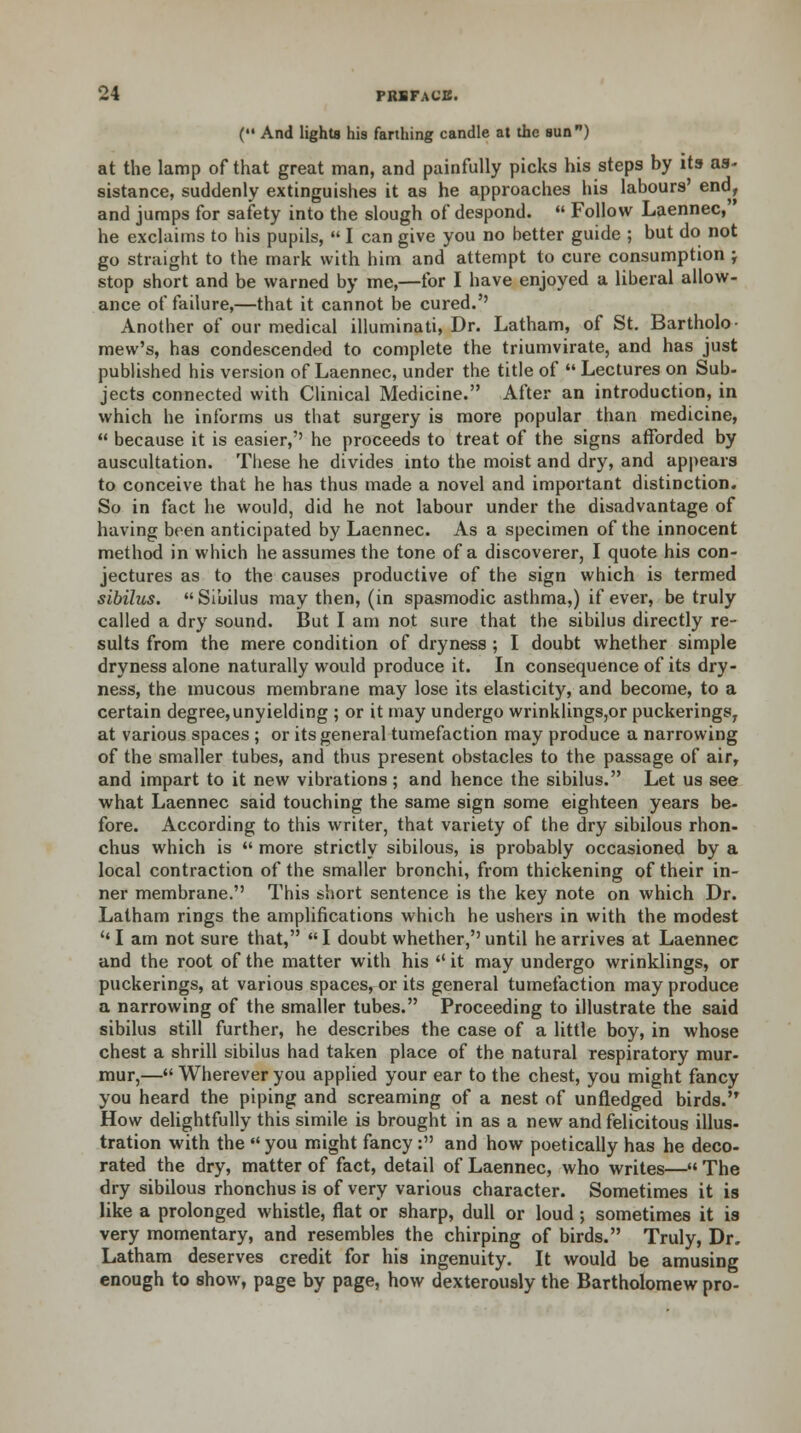 ('• And lights his farthing candle at the sun) at the lamp of that great man, and painfully picks his steps by its as- sistance, suddenly extinguishes it as he approaches his labours' end, and jumps for safety into the slough of despond.  Follow Laennec, he exclaims to his pupils,  I can give you no better guide ; but do not go straight to the mark with him and attempt to cure consumption ; stop short and be warned by me,—for I have enjoyed a liberal allow- ance of failure,—that it cannot be cured.'' Another of our medical illuminati, Dr. Latham, of St. Bartholo- mew's, has condescended to complete the triumvirate, and has just published his version of Laennec, under the title of  Lectures on Sub- jects connected with Clinical Medicine. After an introduction, in which he informs us that surgery is more popular than medicine,  because it is easier,'' he proceeds to treat of the signs afforded by auscultation. These he divides into the moist and dry, and appears to conceive that he has thus made a novel and important distinction. So in fact he would, did he not labour under the disadvantage of having been anticipated by Laennec. As a specimen of the innocent method in which he assumes the tone of a discoverer, I quote his con- jectures as to the causes productive of the sign which is termed slbilus. Sibilus may then, (in spasmodic asthma,) if ever, be truly called a dry sound. But I am not sure that the sibilus directly re- sults from the mere condition of dryness ; I doubt whether simple dryness alone naturally would produce it. In consequence of its dry- ness, the mucous membrane may lose its elasticity, and become, to a certain degree,unyielding ; or it may undergo wrinklings,or puckerings, at various spaces ; or its general tumefaction may produce a narrowing of the smaller tubes, and thus present obstacles to the passage of air, and impart to it new vibrations; and hence the sibilus. Let us see what Laennec said touching the same sign some eighteen years be- fore. According to this writer, that variety of the dry sibilous rhon- chus which is « more strictly sibilous, is probably occasioned by a local contraction of the smaller bronchi, from thickening of their in- ner membrane. This short sentence is the key note on which Dr. Latham rings the amplifications which he ushers in with the modest '' I am not sure that, I doubt whether,'' until he arrives at Laennec and the root of the matter with his  it may undergo wrinklings, or puckerings, at various spaces, or its general tumefaction may produce a narrowing of the smaller tubes. Proceeding to illustrate the said sibilus still further, he describes the case of a little boy, in whose chest a shrill sibilus had taken place of the natural respiratory mur- mur,— Wherever you applied your ear to the chest, you might fancy you heard the piping and screaming of a nest of unfledged birds. How delightfully this simile is brought in as a new and felicitous illus- tration with the  you might fancy : and how poetically has he deco- rated the dry, matter of fact, detail of Laennec, who writes— The dry sibilous rhonchus is of very various character. Sometimes it is like a prolonged whistle, flat or sharp, dull or loud ; sometimes it is very momentary, and resembles the chirping of birds. Truly, Dr. Latham deserves credit for his ingenuity. It would be amusing enough to show, page by page, how dexterously the Bartholomew pro-
