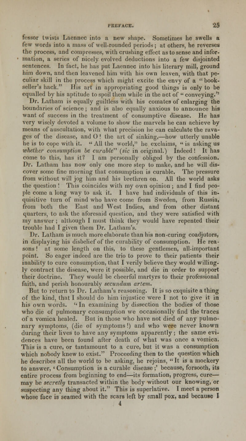 fcssor twists Laennec into a new shape. Sometimes he swells a few words into a mass of well-rounded periods; at others, he reverses the process, and compresses, with crushing effect as to sense and infor- mation, a series of nicely evolved deductions into a few disjointed sentences. In fact, he has put Laennec into his literary mill, ground him down, and then leavened him with his own leaven, with that pe- culiar skill in the process which might excite the envy of a  book- seller's hack. His art in appropriating good things is only to be equalled by his aptitude to spoil them while in the act of  conveying.'' Dr. Latham is equally guiltless with his comates of enlarging the boundaries of science; and is also equally anxious to announce his want of success in the treatment of consumptive disease. He has very wisely devoted a volume to show the marvels he can achieve by means of auscultation, with what precision he can calculate the rava- ges of the disease, and O! the art of sinking,—how utterly unable he is to cope with it.  All the world, he exclaims,  is asking us whether consumption be curable (sic in original.) Indeed! It has come to this, has it? I am personally obliged by the confession. Dr. Latham has now only one more step to make, and he will dis- cover some fine morning that consumption is curable. The pressure from without will jog him and his brethren on. All the world asks the question ! This coincides with my own opinion; and I find peo- ple come a long way to ask it. I have had individuals of this in- quisitive turn of mind who have come from Sweden, from Russia, from both the East and West Indies, and from other distant quarters, to ask the aforesaid question, and they were satisfied with my answer ; although I must think they would have repented their trouble had I given them Dr. Latham's. Dr. Latham is much more elaborate than his non-curing coadjutors, in displaying his disbelief of the curability of consumption. He rea- sons ! at some length on this, to these gentlemen, all-important point. So eager indeed are the trio to prove to their patients their inability to cure consumption, that I verily believe they would willing- ly contract the disease, were it possible, and die in order to support their doctrine. They would be cheerful martyrs to their professional faith, and perish honourably secundum artem. But to return to Dr. Latham's reasoning. It is so exquisite a thing of the kind, that I should do him injustice were I not to give it in his own words.  In examining by dissection the bodies of those who die of pulmonary consumption we occasionally find the traces of a vomica healed. But in those who have not died of any pulmo- nary symptoms, (die of symptoms!) and who w7ere never known during their lives to have any symptoms apparently; the same evi- dences have been found after death of what was once a vomica. This is a cure, or tantamount to a cure, but it was a consumption which nobody knew to exist. Proceeding then to the question which he describes all the world to be asking, he rejoins,  It is a mockery to answer, ' Consumption is a curable disease ;' because, forsooth, its entire process from beginning to end—its formation, progress, cure— may be secretly transacted within the body without our knowing, or suspecting any thing about it. This is superlative. I meet a person whose face is seamed with the scars left by small pox, and because I 4