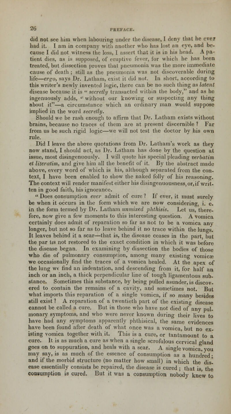 did not see him when hibouring under the disease, I deny that he ever had it. I am in company with another who has lost an eye, and be- cause I did not witness the loss, I assert that it is in his head. A pa- tient dies, as is supposed, of eruptive fever, for which he has been treated, but dissection proves that pneumonia was the more immediate cause of death ; still as the pneumonia was not discoverable during life—ergo, says Dr. Latham, exist it did not. In short, according to this writer's newly invented logic, there can be no such thing as latent disease because it is  secretly transacted within the body, and as he ingenuously adds, '' without our knowing or suspecting any thing about it—a circumstance which an ordinary man would suppose implied in the word secretly. Should we be rash enough to affirm that Dr. Latham exists without brains, because no traces of them are at present discernible ? Far from us be such rigid logic—we will not test the doctor by his own rule. Did I leave the above quotations from Dr. Latham's work as they now stand, I should act, as Dr. Latham has done by the question at issue, most disingenuously. I will quote his special pleading verbatim et literatim, and give him all the benefit of it. By the abstract made above, every word of which is his, although separated from the con- text, I have been enabled to show the naked folly of his reasoning. The context will render manifest either his disingenuousness,or,if writ- ten in good faith, his ignorance.  Does consumption ever admit of cure ? If ever, it must surely be when it occurs in the form which we are now considering, i. e. in the form termed by Dr. Latham unmixed phthisis. Let us, there- fore, now give a few moments to this interesting question. A vomica certainly does admit of reparation so far as not to be a vomica any longer, but not so far as to leave behind it no trace within the lungs. It leaves behind it a scar—that is, the disease ceases in the part but the par Us not restored to the exact condition in which it was before the disease began. In examining by dissection the bodies of those who die of pulmonary consumption, among many existing vomicae we occasionally find the traces of a vomica healed. At the apex of the lung we find an indentation, and descending from it, for half an inch or an inch, a thick perpendicular line of tough ligamentous sub- stance. Sometimes this substance, by being pulled asunder, is discov- ered to contain the remains of a cavity, and sometimes not. But what imports this reparation of a single vomica, if so many besides still exist ? A reparation of a twentieth part of the existing disease cannot be called a cure. But in those who have not died of any pul- monary symptoms, and who were never known during their lives to have had any symptoms apparently phthisical, the same evidences have been found after death of what once was a vomica, but no ex- isting vomica together with it. This is a cure, or tantamount to a cure. It is as much a cure as when a single scrofulous cervical gland goes on to suppuration, and heals with a scar. A single vomica, you may say, is as much of the essence of consumption as a hundred • and if the morbid structure (no matter how small) in which the disl ease essentially consists be repaired, the disease is cured ; that is the consumption is cured. But it was a consumption nobody knew to