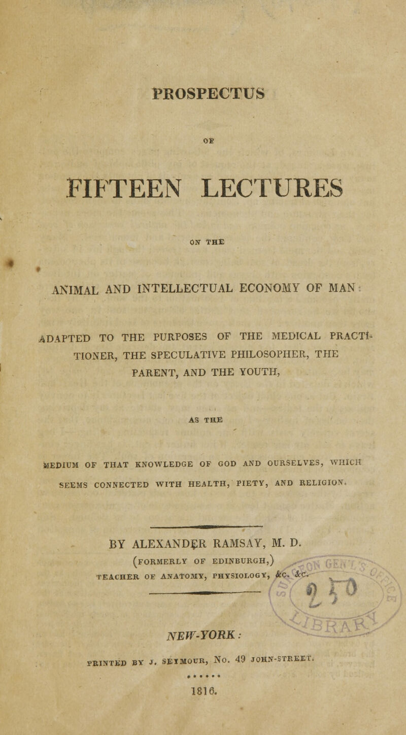 PROSPECTUS FIFTEEN LECTURES ANIMAL AND INTELLECTUAL ECONOMY OF MAN ADAPTED TO THE PURPOSES OF THE MEDICAL PRACTI- TIONER, THE SPECULATIVE PHILOSOPHER, THE PARENT, AND THE YOUTH, MEDIUM OF THAT KNOWLEDGE OF GOD AND OURSELVES, WHICH SEEMS CONNECTED WITH HEALTH, PIETY, AND RELIGION. BY ALEXANDER RAMSAY, M. D. (FORMERLY OF EDINBURGH,) TEACHER OE ANATOMY, PHYSIOLOGY, ScC. &C, ~ ' . . NEW-YORK: PRINTED BY J. SETMOUR, No. 49 JOHN-STREET. 1816.