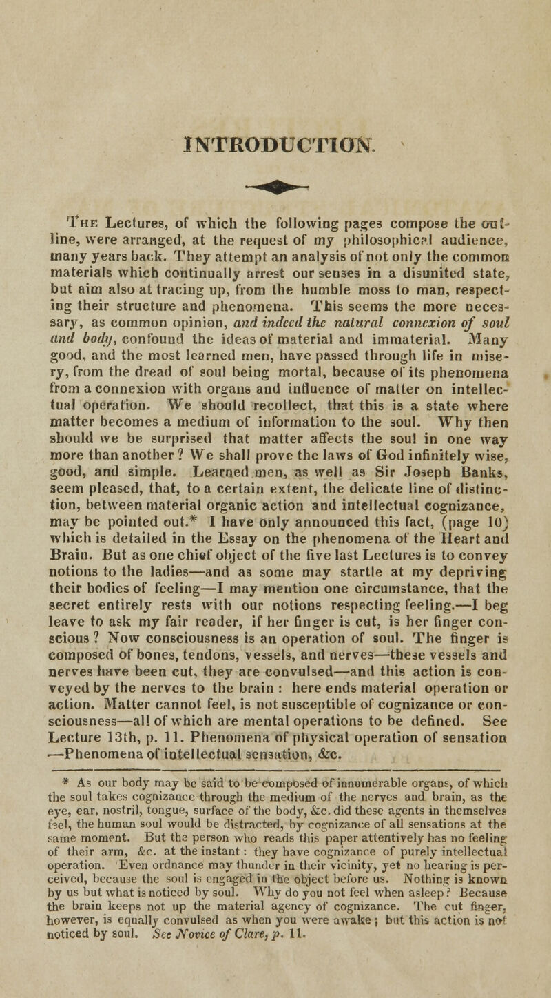INTRODUCTION. The Lectures, of which the following pages compose the out- line, were arranged, at the request of my philosophic?I audience, many years back. They attempt an analysis of not only the common materials which continually arrest our senses in a disunited state, but aim also at tracing up, from the humble moss to man, respect- ing their structure and phenomena. This seems the more neces- sary, as common opinion, and indeed the natural connexion of soul and body, confouud the ideas of material and immaterial. Many go'jd, and the most learned men, have passed through life in mise- ry, from the dread of soul being mortal, because of its phenomena from a connexion with organs and influence of matter on intellec- tual operation. We should recollect, that this is a state where matter becomes a medium of information to the soul. Why then should we be surprised that matter affects the soul in one way more than another ? We shall prove the laws of God infinitely wise, good, and simple. Learned men, as well as Sir Joseph Banks, seem pleased, that, to a certain extent, the delicate line of distinc- tion, between material organic action and intellectual cognizance, may be pointed out.* I have only announced this fact, (page 10) which is detailed in the Essay on the phenomena of the Heart and Brain. But as one chief object of the five last Lectures is to convey notions to the ladies—and as some may startle at my depriving their bodies of feeling—I may mention one circumstance, that the secret entirely rests with our notions respecting feeling.—I beg leave to ask my fair reader, if her finger is cut, is her finger con- scious ? Now consciousness is an operation of soul. The finger is composed of bones, tendons, vessels, and nerves—these vessels and nerves have been cut, they are convulsed—and this action is coh- Teyed by the nerves to the brain : here ends material operation or action. Matter cannot feel, is not susceptible of cognizance or con- sciousness—al! of which are mental operations to be defined. See Lecture 13th, p. 11. Phenomena of physical operation of sensation .—Phenomena of intellectual sensation, &c. * As our body may be said to tie composed of innumerable organs, of which the soul takes cognizance through the medium of the nerves and brain, as the eye, ear, nostril, tongue, surface of the body, &c. did these agents in themselves f?el, the human soul would be distracted, by cognizance of all sensations at the same moment. But the person who reads this paper attentively has no feeling of their arm, &c. at the instant: they have cognizance of purely intellectual operation. Even ordnance may thunder in their vicinity, yet no hearing is per- ceived, because the soul is engaged in the object before us. Nothing is known by us but what is noticed by soul. Why do you not feel when asleep ? Because the brain keeps not up the material agency of cognizance. The cut finger, however, is equalhy convulsed as when you were awake ; but this action is not
