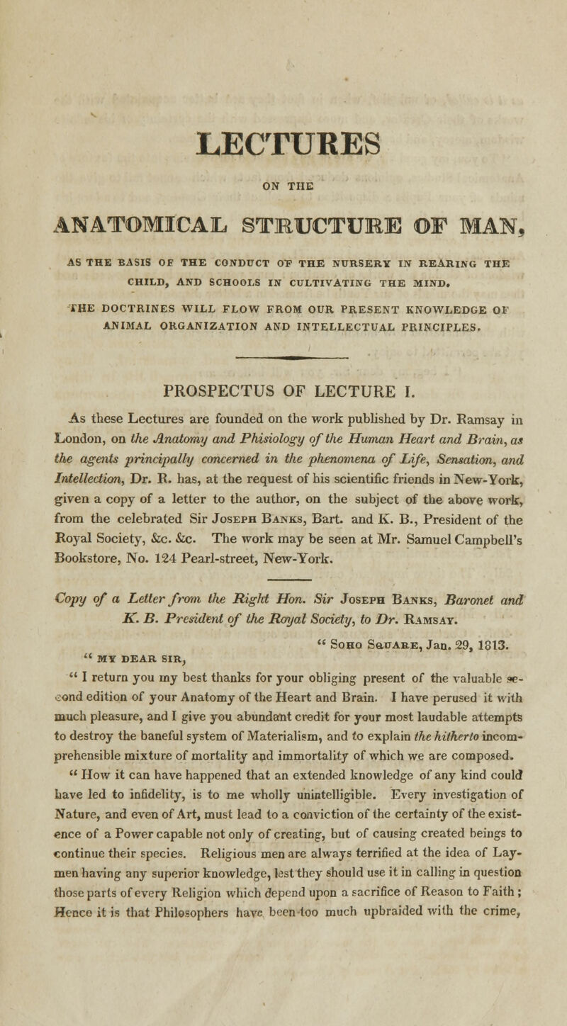 LECTURES ON THE ANATOMICAL STRUCTURE OF MAM, AS THE BASIS OF THE CONDUCT 0F THE NURSERY IN REARING THE CHILD, AND SCHOOLS IN CULTIVATING THE MIND. THE DOCTRINES WILL FLOW FROM OUR PRESENT KNOWLEDGE OF ANIMAL ORGANIZATION AND INTELLECTUAL PRINCIPLES. PROSPECTUS OF LECTURE I. As these Lectures are founded on the work published by Dr. Ramsay in London, on the Anatomy and Phisiology of the Human Heart and Brain, as the agents principally concerned in the phenomena of Life, Sensation, and Intellection, Dr. R. has, at the request of his scientific friends in New-York, given a copy of a letter to the author, on the subject of the above work, from the celebrated Sir Joseph Banks, Bart, and K. B., President of the Royal Society, &c. &c. The work may be seen at Mr. Samuel Campbell's Bookstore, No. 124 Pearl-street, New-York. Copy of a Letter from the Rigid Hon. Sir Joseph Banks, Baronet and K. B. President of the Royal Society, to Dr. Ramsay.  Soho SauARE, Jan. 29, 1313.  MY DEAR SIRj  I return you iny best thanks for your obliging present of the valuable se- cond edition of your Anatomy of the Heart and Brain. I have perused it with much pleasure, and I give you abundant credit for your most laudable attempts to destroy the baneful system of Materialism, and to explain the hitherto incom- prehensible mixture of mortality and immortality of which we are composed.  How it can have happened that an extended knowledge of any kind could have led to infidelity, is to me wholly unintelligible. Every investigation of Nature, and even of Art, must lead to a conviction of the certainty of the exist- ence of a Power capable not only of creating, but of causing created beings to continue their species. Religious men are always terrified at the idea of Lay- men having any superior knowledge, lest they should use it in calling in question those parts of every Religion which depend upon a sacrifice of Reason to Faith; Hence it is that Philosophers have been-too much upbraided with the crime,