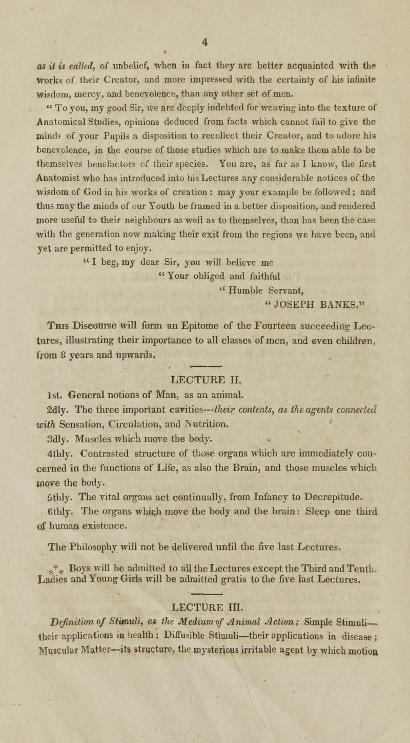 as it is called, of unbelief, when in fact they are better acquainted with the Works of their Creator, and more impressed with the certainty of his infinite wisdom, mercy, and benevolence, than any other set of men.  To you, my good Sir, we are deeply indebted for weaving into the texture of Anatomical Studies, opinions deduced from facts which cannot fail to give the minds of your Pupils a disposition to recollect their Creator, and to adore his benevolence, in the course of those studies which are to make them able to be themselves benefactors of their species. You are, as far as I know, the first Anatomist who has introduced into his Lectures any considerable notices of the wisdom of God in his works of creation : may your example be followed; and thus may the minds of our Youth be framed in a better disposition, and rendered more useful to their neighbours as well as to themselves, than has been the case with the generation now making their exit from the regions we have been, and yet are permitted to enjoy. il I beg, my dear Sir, you will believe me Your obliged and faithful  Humble Servant,  JOSEPH BANKS. This Discourse will form an Epitome of the Fourteen succeeding1 Lec- tures, illustrating their importance to all classes of men, and even children, from 8 years and upwards, LECTURE II. 1st. General notions of Man, as an animal. 2dly. The three important cavities—their contents, as the agents connected with Sensation, Circulation, and Nutrition. 3dly. Muscles which move the body. 4thly. Contrasted structure of those organs which are immediately con- cerned in the functions of Life, as also the Brain, and those muscles which move the body. 5thly. The vital organs act continually, from Infancy to Decrepitude. 6thly. The organs which, move the body and the brain: Sleep one third of human existence. The Philosophy will not be delivered until the five last Lectures. W;*^ Boys will be admitted to all the Lectures except the Third and Tenth. Ladies and Young Girls will be admitted gratis to the five last Lectures. LECTURE in. Definition of Stimuli, as the Medium of Animal Action; Simple Stimuli - their applications in health ; Diffusible Stimuli—their applications in disease ; Muscular Matter—its structure, the mysterious irritable agent by which motion