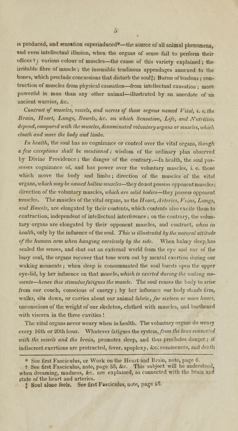 is produced, and sensation superinduced*—the source of all animal phenomena, and even intellectual illusion, when the organs of sense fail to perform their offices t; various colour of muscles—the cause of this variety explained; the irritable fibre of muscle ; the insensible tendinous appendages annexed to the bones, which preclude concussions that disturb the soul|; Bursts of tendons ; con- traction of muscles from physical causation—from intellectual causation ; more powerful in man than any other animal—illustrated by an anecdote of an ancient warrior, &c. Contrast of muscles, vessels, and nerves of those organs named Vital, i. e. the Brain, Heart, Lungs, Bowels, &c. on which Sensation, Life, and JYutrition depend, compared with the muscles, denominated voluntary organs or muscles, which cloath and move the body and limbs. In health, the soul has no cognizance or control over the vital organs, though a few exceptions shall be mentioned; wisdom of the ordinary plan observed by Divine Providence; the danger of the contrary.—In health, the soul pos- sesses cognizance of, and has power over the voluntary muscles, i. e. those which move the body and limbs; direction of the muscles of the vital organs, which may be named hollow muscles—they do not possess opponent muscles; direction of the voluntary muscles, which are solid bodies—they possess opponent muscles. The muscles of the vital organs, as the Heart, Arteries, Veins, Lungs, and Bowels, are elongated by their contents, which contents also excite them to contraction, independent of intellectual interference; on the contrary, the volun- tary organs are elongated by their opponent muscles, and contract, when in health, only by the influence of the soul. This is illustrated by the natural attitude of the human arm when hanging carelessly by the side. When balmy sleep.has sealed the senses, and shut out an external world from the eye and ear of the busy soul, the organs recover that tone worn out by mental exertion during our waking moments ; when sleep is consummated the soul bursts open the upper eye-lid, by her influence on that muscle, which is exerted during the waking mo- ments—hence this stimulus fatigues the muscle. The soul rouses the body to arise from our couch, conscious of energy; by her influence our body stands firm, walks, sits down, or carries about our animal fabric, for sixteen or more hours, unconscious of the weight of our skeleton, clothed with muscles, and burthened with viscera in the three cavities ! The vital organs never weary when in health. The voluntary organs do weary every 16th or 20th hour. Whatever fatigues the system, from the laws connected with the vessels and the brain, promotes sleep, and thus precludes danger; if indiscreet exertions are protracted, fever, apoplexy, &c. commences, and death * See first Fasciculus, or WTork on the Heart and Brain, note, page 6. t See first Fasciculus, note, page 53, &c. This subject will be understood, when dreaming, madness, &c. are explained, as connected with the brain and state of the heart and arteries. % Soul alone feels. See first Fasciculus, note, page 5*5.