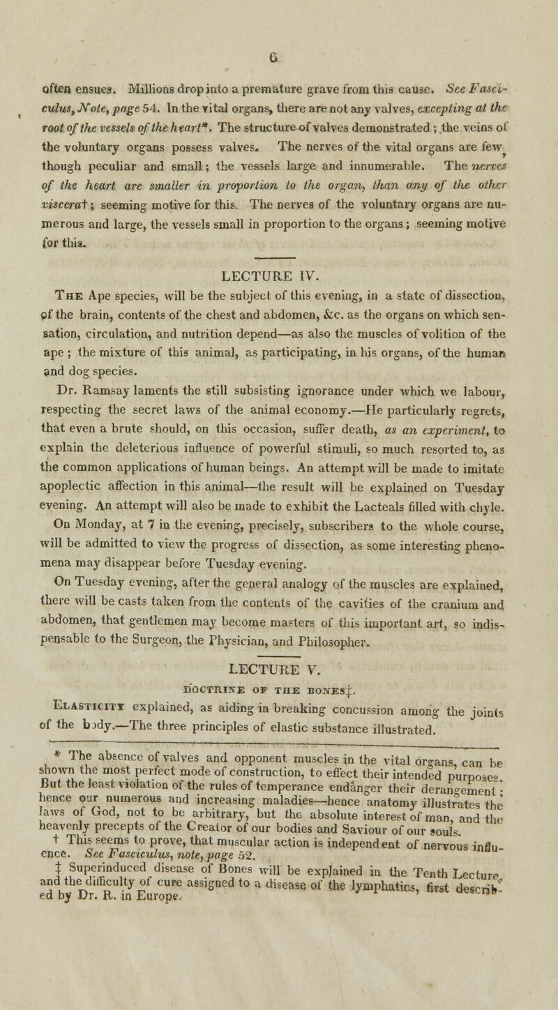 often ensues. Millions drop into a premature grave from this cause. See Fasci~ cuius, Note, page 54. In the Tital organs, there are not any valves, excepting at the root of the vessels of the heart*. The structure of valves demonstrated ; the veins of the voluntary organs possess valves. The nerves of the vital organs are few though peculiar and small; the vessels large and innumerable. The 7iervcs of the heart are smaller in proportion to the organ, than o.ny of the other visceral; seeming motive for this. The nerves of the voluntary organs are nu- merous and large, the vessels small in proportion to the organs; seeming motive for this. LECTURE IV. The Ape species, will be the subject of this evening, in a state of dissection, pf the brain, contents of the chest and abdomen, &c. as the organs on which sen- sation, circulation, and nutrition depend—as also the muscles of volition of the ape ; the mixture of this animal, as participating, in his organs, of the human and dog species. Dr. Ramsay laments the still subsisting ignorance under which we labour, respecting the secret laws of the animal economy.—He particularly regrets, that even a brute should, on this occasion, suffer death, as an experiment, to explain the deleterious influence of powerful stimuli, so much resorted to, as the common applications of human beings. An attempt will be made to imitate apoplectic affection in this animal—the result will be explained on Tuesday evening. An attempt will also be made to exhibit the Lacteals filled with chyle. On Monday, at 7 in the evening, precisely, subscribers to the whole course, will be admitted to view the progress of dissection, as some interesting pheno- mena may disappear before Tuesday evening. On Tuesday evening, after the general analogy of the muscles are explained, there will be casts taken from the contents of the cavities of the cranium and abdomen, that gentlemen may become masters of this important art, so indis^ pensable to the Surgeon, the Physician, and Philosopher. LECTURE V. DOCTRINE OF THE BONESI. Elasticiti explained, as aiding in breaking concussion among the joints of the bxly.—The three principles of elastic substance illustrated. * The absence of valves and opponent muscles in the vital organs, can be shown the most perfect mode of construction, to effect their intended purpose* But the least violation of the rules of temperance endanger their derangement- hence our numerous and increasing maladies—hence anatomy illustrates the laws of God, not to be arbitrary, but the absolute interest of man, and the heavenly precepts of the Creator of our bodies and Saviour of our souls t This seems to prove, that muscular action is independent of nervous influ ence. See Fasciculus, note, page 52. X Superinduced disease of Bones will be explained in the Tenth Lecture and the difficulty of cure assigned to a disease of the lymphatics, first describ* ed by Dr. R. in Europe. ' 