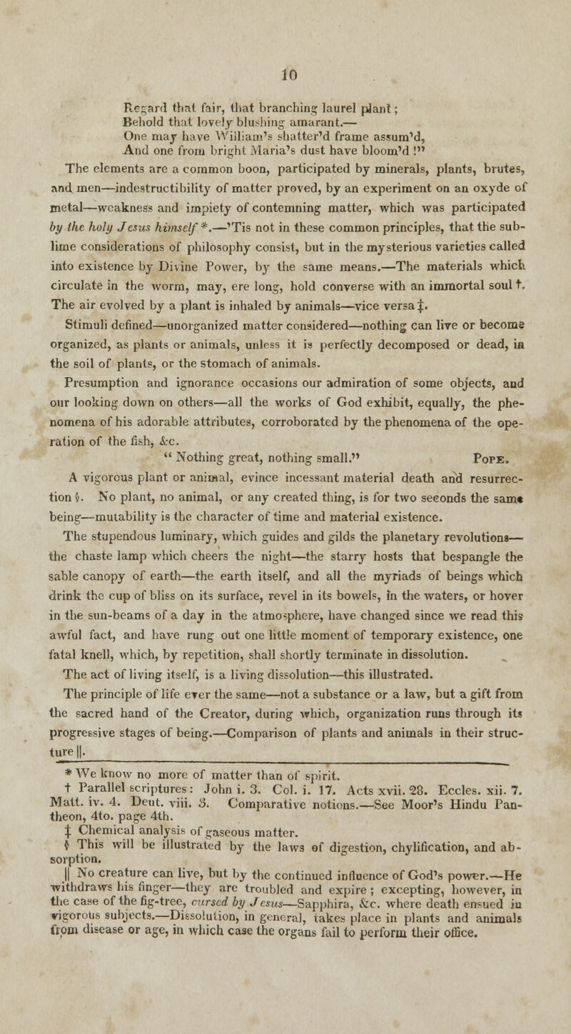 Regard that fair, that branching laurel plant; Behold that lovely blushing amarant.— One may have William's sliatter'd frame assum'd, And one from bright Maria's dust have bloom'd ! The elements are a common boon, participated by minerals, plants, brutes, and men—indestructibility of matter proved, by an experiment on an oxyde of metal—weakness and impiety of contemning matter, which was participated by the holy Jesus himself*.—'Tis not in these common principles, that the sub- lime considerations of philosophy consist, but in the mysterious varieties called into existence by Divine Power, by the same means.—The materials which circulate in the worm, may, ere long, hold converse with an immortal soul t. The air evolved by a plant is inhaled by animals—vice versa |. Stimuli denned—unorganized matter considered—nothing can live or become organized, as plants or animals, unless it is perfectly decomposed or dead, ia the soil of plants, or the stomach of animals. Presumption and ignorance occasions our admiration of some objects, and our looking down on others—all the works of God exhibit, equally, the phe- nomena of his adorable attributes, corroborated by the phenomena of the ope- ration of the fish, &c.  Nothing great, nothing small. Pope. A vigorous plant or animal, evince incessant material death and resurrec- tion §. No plant, no animal, or any created thing, is for two seconds the same being—mutability is the character of time and material existence. The stupendous luminary, which guides and gilds the planetary revolutions— the chaste lamp which cheers the night—the starry hosts that bespangle the sable canopy of earth—the earth itself, and all the myriads of beings which drink the cup of bliss on its surface, revel in its bowels, In the waters, or hover in the sun-beams of a day in the atmosphere, have changed since we read this awful fact, and have rung out one little moment of temporary existence, one fatal knell, which, by repetition, shall shortly terminate in dissolution. The act of living itself, is a living dissolution—this illustrated. The principle of life ever the same—not a substance or a law, but a gift from the sacred hand of the Creator, during which, organization runs through its progressive stages of being.—Comparison of plants and animals in their struc- ture^ * We know no more of matter than of spirit. t Parallel scriptures: John i. 3. Col. i. 17. Acts xvii. 28. Eccles. xii. 7. Matt. iv. 4. Deut. viii. 3. Comparative notions.—See Moor's Hindu Pan- theon, 4to. page 4th. { Chemical analysis of gaseous matter. i This will be illustrated by the laws of digestion, chylification, and ab- sorption. || No creature can live, but by the continued influence of God's power.—He withdraws his finger—they are troubled and expire; excepting, however, in the case of the fig-tree, cursed by ./e«w_Sapphira, &c. where death ensued in vigorous subjects.—Dissolution, in general, takes place in plants and animals from disease or age, in which case the organs fail to perform their office.