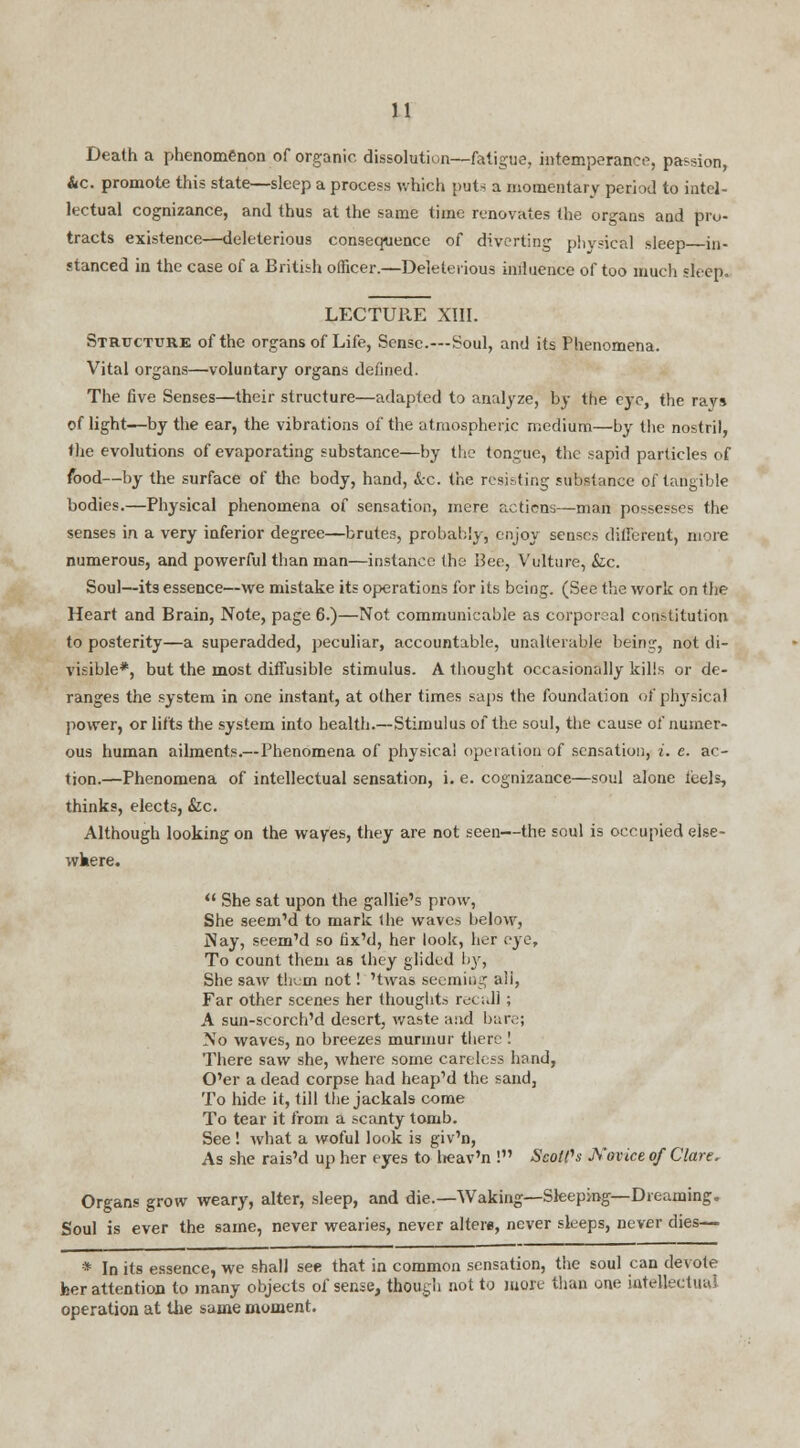 Death a phenomenon of organic dissolution—fatigue, intemperance, passion, Ac. promote this state—sleep a process which puts a momentary period to intel- lectual cognizance, and thus at the same time renovates the organs and pro- tracts existence—deleterious consequence of diverting physical sleep in- stanced in the case of a British officer.—Deleterious influence of too much sleep. LECTURE XIII. Structure of the organs of Life, Sense—Soul, and its Phenomena. Vital organs—voluntary organs defined. The five Senses—their structure—adapted to analyze, by the eye, the rays of light—by the ear, the vibrations of the atmospheric medium—by the nostril, the evolutions of evaporating substance—by the tongue, the sapid particles of food—by the surface of the body, hand, &c. the resisting substance of tangible bodies.—Physical phenomena of sensation, mere actions—man possesses the senses in a very inferior degree—brutes, probably, enjoy senses different, more numerous, and powerful than man—instance the Bee, Vulture, Sic. Soul—its essence—we mistake its operations for its being. (See the work on the Heart and Brain, Note, page 6.)—Not communicable as corporeal constitution to posterity—a superadded, peculiar, accountable, unalterable being, not di- visible*, but the most diffusible stimulus. A thought occasionally kills or de- ranges the system in one instant, at other times saps the foundation of physical power, or lifts the system into health.—Stimulus of the soul, the cause of numer- ous human ailments.—Phenomena of physical operation of sensation, i. e. ac- tion.—Phenomena of intellectual sensation, i. e. cognizance—soul alone leels, thinks, elects, &c. Although looking on the wayes, they are not seen—the soul is occupied else- where.  She sat upon the gallie's prow, She seem'd to mark the waves below, Nay, seem'd so tix'd, her look, her eye, To count them as they glided by, She saw them not! 'twas seeming ali, Far other scenes her thoughts recall; A sun-scorch'd desert, waste ;md bare; No waves, no breezes murmur there ! There saw she, where some careless hand, O'er a dead corpse had heap'd the sand, To hide it, till the jackals come To tear it from a scanty tomb. See ! what a woful look is giv'n, As she rais'd up her eyes to lieav'n ! Scolds Novice of Clare, Organs grow weary, alter, sleep, and die.—-Waking—Sleeping—Dreaming. Soul is ever the same, never wearies, never alters, never sleeps, never dies— * In its essence, we shall see that in common sensation, the soul can devote her attention to many objects of sense, though not to more than one intellectual operation at the same moment.