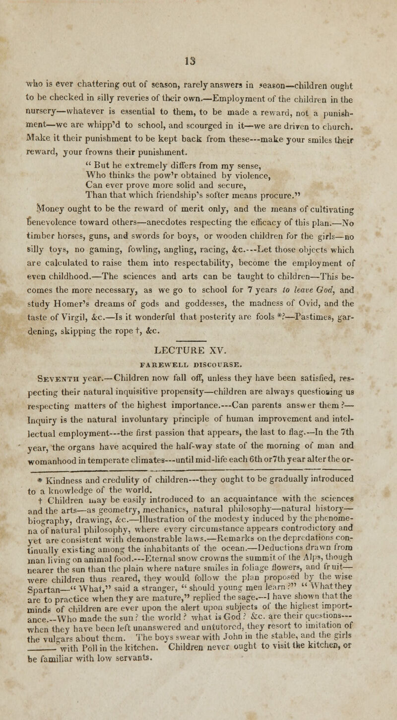 who is ever chattering out of season, rarely answers in season—children ought to be checked in silly reveries of their own—Employment of the children in the nursery—whatever is essential to them, to be made a reward, not a punish- ment—we are whipp'd to school, and scourged in it—we are driven to church. Make it their punishment to be kept back from these—make your smiles their reward, your frowns their punishment.  But he extremely differs from my sense, Who thinks the pow'r obtained by violence, Can ever prove more solid and secure, Than that which friendship's softer means procure. Money ought to be the reward of merit only, and the means of cultivating rjenevolence toward others—anecdotes respecting the efficacy of this plan.—No timber horses, guns, and swords for boys, or wooden children for the girls—no silly toys, no gaming, fowling, angling, racing, Sec.-— Let those objects which are calculated to raise them into respectability, become the employment of even childhood.—The sciences and arts can be taught to children—This be- comes the more necessary, as we go to school for 7 years to leave God, and study Homer's dreams of gods and goddesses, the madness of Ovid, and the taste of Virgil, &c.—Is it wonderful that posterity are fools *?—Pastimes, gar- dening, skipping the ropet, Arc. LECTURE XV. FAREWELL DISCOURSE. Seventh year.—Children now fall off, unless they have been satisfied, res- pecting their natural inquisitive propensity—children are always questioaing us respecting matters of the highest importance.—Can parents answer them?— Inquiry is the natural involuntary principle of human improvement and intel- lectual employment—the first passion that appears, the last to flag.—In the 7th year, the organs have acquired the half-way state of the morning of man and womanhood in temperate climates—until mid-life each 6th or7th year alter the or- * Kindness and credulity of children—they ought to be gradually introduced to a knowledge of the world. t Children may be easily introduced to an acquaintance with the sciences and the arts—as geometry, mechanics, natural philosophy—natural history— biography, drawing, &c.—Illustration of the modesty induced by the phenome- na of natural philosophy, where every circumstance appears controdictory and yet are consistent with demonstrable laws.—Remarks on the depredations con- tinually existing among the inhabitants of the ocean.—Deductions drawn from man living on animal food.—Eternal snow crowns the summit of the Alps, though nearer the sun than the plain where nature smiles in foliage flowers, and fruit— were children thus reared, they would follow the plan proposed by the wise Spartan— What,'1 said a stranger,  should young men learn ?  What they are to practice when they are mature, replied the sage.—I have shown that the minds of children are ever upon the alert upon subjects of the highest import- ance.-Who made the sun? the world ? what is God ? &c. are their questions— when they have been left unanswered and untutored, they resort to imitation of the vuli>ars about them. The boys swear with John in the stable, and the girls %vith Poll in the kitchen. Children never ought to visit the kitchen, or be familiar with low servants.