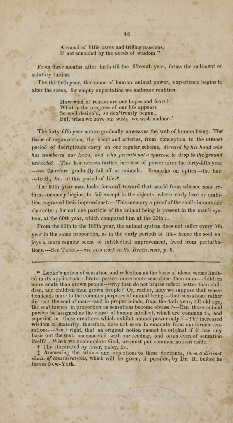 A round of little cares and trifling passions, If not ennobled by the deeds of wisdom. From three months after birth till the fifteenth year, forms the rudiment of salutary tuition. The thirtieth year, the acme of human animal power, experience begins to alter the scene, for empty expectation we embrace realities. How roid of reason are our hopes and fears! What in the progress of our life appears So well design'd, so dex'trously begun, But, when we have our wish, we wish undone ? The forty-fifth year nature gradually unweaves the web of human being. The? tissue of organization, the heart and arteries, from conception to the utmost period of decriptitude carry on one regular scheme, directed by his hand who has numbered our hairs, and who permits not a sparrow to drop to the ground unheeded. This law arrests further increase of power after the forty-fifth year —we therefore gradually fall off as animals. Remarks on optics—the hair —teeth, &c. at this period of life.* The 60th year man looks forward toward that world from whence none re- turn—memory begins to fail except in the objects where early love or ambi- tion engraved their impressionst.—This memory a proof of the soul's immutable character ; for not one particle of the animal being is present in the man's sys- tem, at the 60th year, which composed him at the 20th \. From the 60th to the 100th year, the animal system does not suffer every 7th year in the same proportion, as in the early periods of life- hence the soul en joys a more regular scene of intellectual improvement, freed from perturba- tions.—See Table.—See also ivork on the Brain, note, p. 6. * Locke's notion of sensation and reflection as the basis of ideas, seems limit- ed in its application—brutes possess more acute sensations than man—children more acute than grown people—why then do not brutes reflect better than chil- dren, and children than grown people ? Or, rather, may we suppose that sensa- tion leads more to the common purposes of animal being—that sensations rather distract the soul of man—and in proper minds, from the 45th year, till old age, the soul towers in proportion as sensations become obtuse ?—Can those animal powers be assigned as the cause of human intellect, which are common t^, and superior in those creatures which exhibit animal power only ?—The increased wisdom of maturity, therefore, does not seem to emanate from our former sen- sations.—Am I right, that an original notion cannot be original if it has any basis but the soul, unconnected with our reading, and often even of sensation itself? When we contemplate God, we must put common noUons aside. t This illustrated by lever, palsy, &c. ^ Answering the whims and objections to these doctrines, form a distinct chain of considerations, which will be given, if possible, by Dr. R. before he leaves New-York.