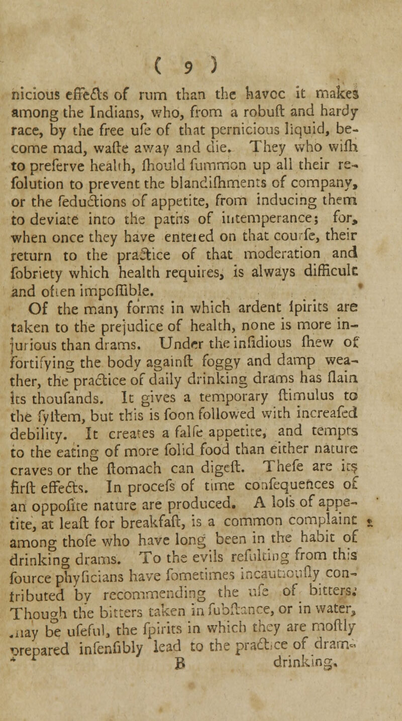 nicious effects of rum than the havoc it makes among the Indians, who, from a robuft and hardy race, by the free ufe of that pernicious liquid, be- come mad, wafte away and die. They who wifh to preferve health, mould fummon up all their re- folution to prevent the blandifhments of company, or the reductions of appetite, from inducing them to deviate into the paths of intemperance; for, when once they have enteied on that courfe, their return to the practice of that moderation and fobriety which health requires, is always difficult and often impcffible. Of the man) forms in which ardent ipirits are taken to the prejudice of health, none is more in- jurious than drams. Under the infidious ftiew of fortifying the body againft foggy and damp wea- ther, the practice of daily drinking drams has flaia its thoufands. It gives a temporary ftimulus to the fyltem, but this is foon followed with increafed debility. It creates a falfe appetite, and tempts to the eating of more folid food than either nature craves or the ftomach can digeft. Thefe are its firft effects. In procefs of time confequeftces o£ an oppofite nature are produced. A lots of appe- tite, at lead for breakfaft, is a common complaint among thofe who have long been in the habit of drinking drams. To the evils refulting from this fource phyficians have fometimes incautiou% con- tributed by recommending the ufe of bitters; Though the bitters taken in fubftance, or in water, .nay be ufeful, the fpirits in which they are moftly prepared infenfibly lead to the prance of dram- * B drinking.