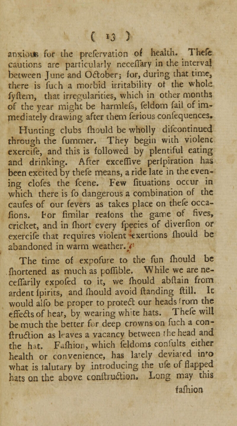 ( *3 ) anxious for the prefervation of health. Thefe cautions arc particularly necefiary in the interval between June and October; for, during that time, there is fuch a morbid irritability ot the whole fyftem, that irregularities, which in other months of the year might be harmlefs, feldom fail of im- mediately drawing after them ferious confequences. Hunting clubs fhould be wholly difcontinued through the fummer. They begin with violenc exercife, and this is followed by plentiful eating and drinking. After exceffive peripiration has been excited by thefe means, a ride late in the even- ing clofes the fcene. Few fituations occur in which there is fo dangerous a combination of the caufes of our fevers as takes place on thefe occa- fions. tor fimilar realons the game of fives, cricket, and in fhort every fpecies of diverfion or exercife that requires violent Exertions fhould be abandoned in warm weather. V' The time of expofure to the fun fhould be fhortened as much as poflible. While we are ne- cefTarily expofed to it, we mould abftain from ardent ipirits, and mould avoid ftanding ftill. It would alfo be proper to protect our heads ^rom the effects of hear, by wearing whte hats. Thefe will be much the better for deep crowns on fuch a con- duction as leaves a vacancy between I he head and the hat. FafhioD, which feldoms confults either health or convenience, has lately deviared in'o what is lalutary by introducing the ufe of flapped hats on the above conftruction. Long may this fafhion