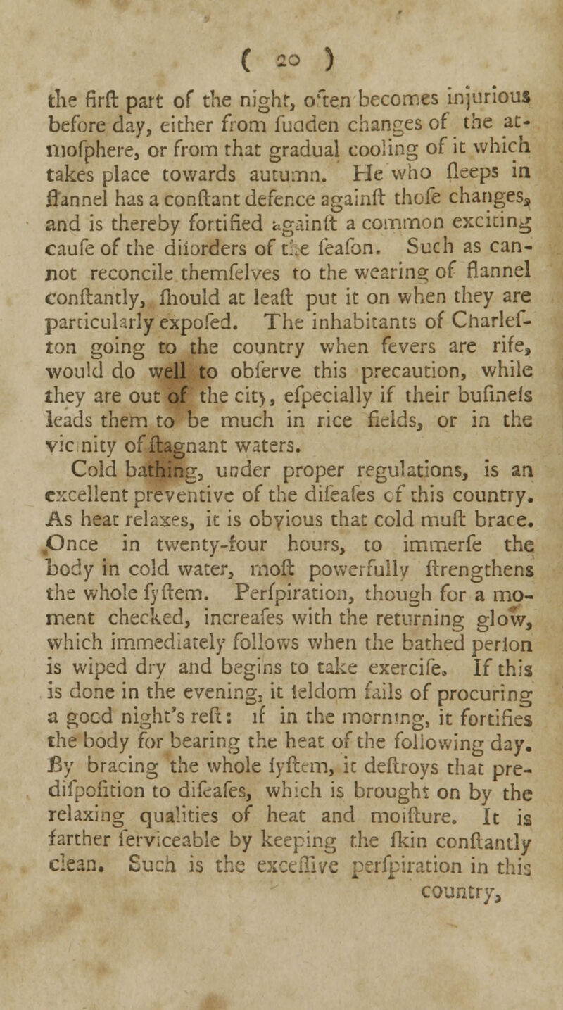 the firft part of the night, o'ten becomes injurious before day, either from fuaden changes of the at- niofphere, or from that gradual cooling of it which takes place towards autumn. He who fleeps in flannel has a conftant defence againft thofe changes, and is thereby fortified againft a common exciting caufeof the diiorders of tix feafon. Such as can- not reconcile themfelves to the wearing of flannel conftantly, fhould at lead put it on when they are parcicularly expofed. The inhabitants of Charles- ton going to the country when fevers are rife, would do well to obferve this precaution, while they are out 0f the cit>, efpecially if their bufinels leads them to be much in rice fields, or in the vie nity of ftagnant waters. Cold bathing, under proper regulations, is an excellent preventive of the difeafes of this country. As heat relaxes, it is obvious that cold mult brace. .Once in twenty-four hours, to immerfe the body in cold water, rnoft powerfully ftrengthens the whole fyftem. Perfpiration, though for a mo- ment checked, increaies with the returning slow, which immediately follows when the bathed perion is wiped dry and begins to take exercife. If this is done in the evening, it leldom fails of procuring a good night's reft: if in the morning, it fortifies the body for bearing the heat of the following day. By bracing the whole fyftem, it deftroys that pre- difpofition to difeafes, which is brought on by the relaxing qualities of heat and moifture. It is farther Serviceable by keeping the fkin conftantly dean. Such is the exceffive perfpiration in this country,