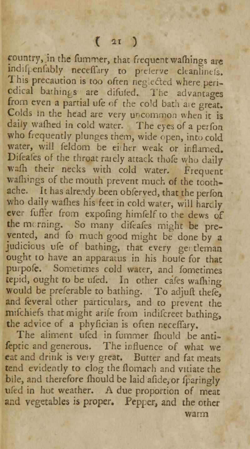 C ar ) country, in the fummer, that frequent vvafhings arc indifj enfably neceflary to prelerve cltanlinefs. This precaution is too often riegiected where peri- odical bathings are difufed. The advantages from even a partial ufe of the cold bath aie great. Colds in the head are very uncommon when it is daily wafhed in cold water. The eyes of a perfon who frequently plunges them, wide open, into cold water, will feldom be either weak or inflamed. Difeafes of the throat raiely attack thofe who daily wafh their necks with cold water. Frequent wafliings of the mouth prevent much of the tooth- ache. It has already been obferved, that the perfon who daily wafhes his feet in cold water, will hardy ever fuffer from expofing himfelf to the dews of the m; rning. So many difeafes might be pre- vented, and fo much good might be done by a judicious ufe of bathing, that every gertleman ought to have an apparatus in his houfe for that purpofe. Sometimes cold water, and fometimes tepid, ought to be ufed. In other cafes walking would be preferable to bathing. To adjuft thefe, and feveral other particulars, and to prevent the mifchiefs that might aril'e from indifcreet bathing, the advice of a phyfician is often necelTary. The aliment ufed in fummer fhould be anti- feptic and generous. The influence of what we cat and drink is veiy great. Butter and fat meats tend evidently to clog the ftomach and vitiate the bile, and therefore fhould be laid afide,or fparingly ufed in hot weather. A due proportion of meat and vegetables is proper. Pepper, and the other warm