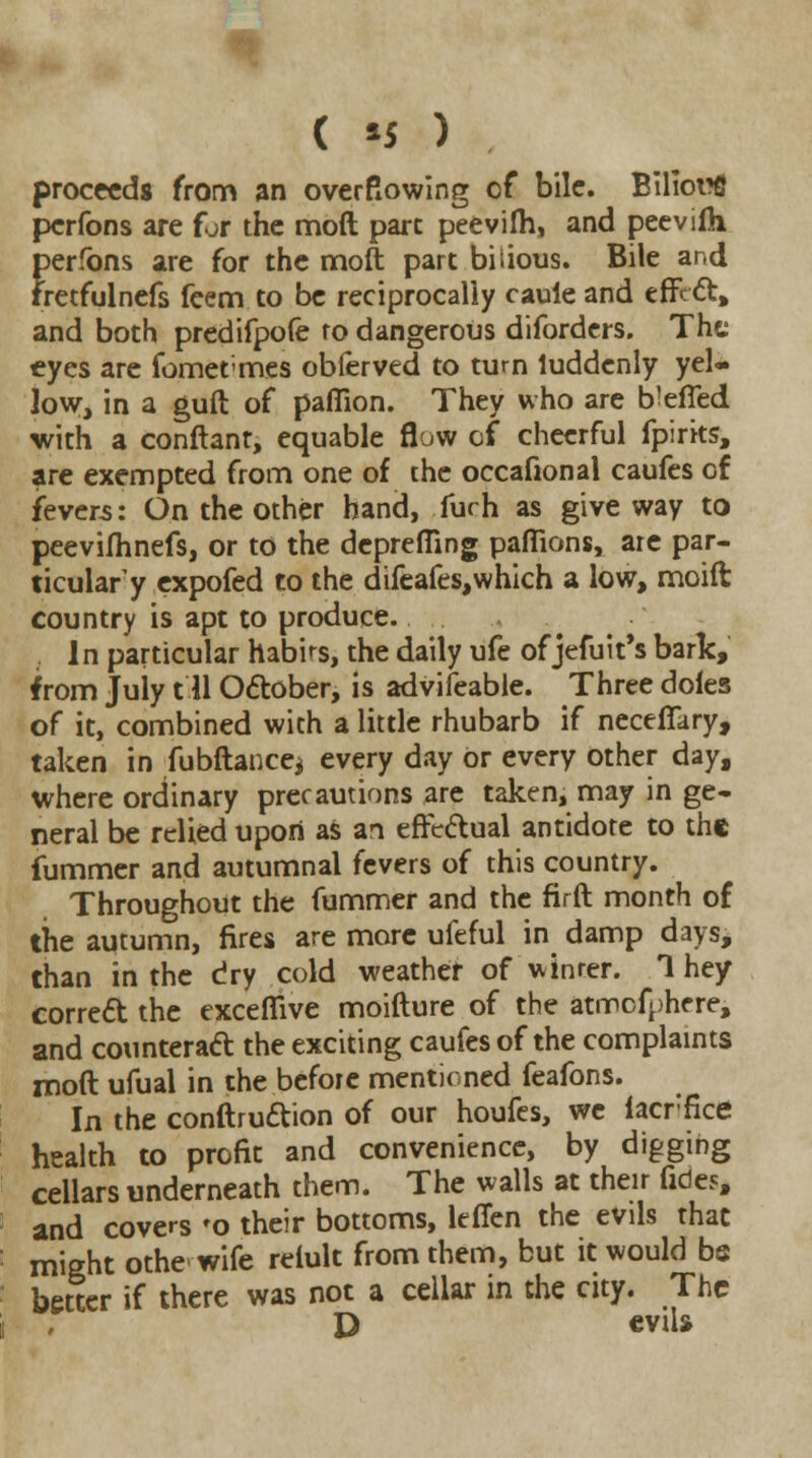 ( *5 ) proceeds from an overflowing of bile. Biliorfi perfons are for the moft pare peevilh, and pee villi perfons are for the moft part biiious. Bile and fretfulnefs feem to be reciprocally caule and effect, and both predifpofe to dangerous diforders. The eyes are fomermes obferved to turn luddenly yel- low, in a guft of paffion. They who are b^efied with a conftant, equable flow of cheerful fpirits, are exempted from one of the occafional caufes of fevers: On the other hand, furh as give way to peevifhnefs, or to the depreffing pafiions, arc par- ticular^ expofed to the difeafes,which a low, moift country is apt to produce. 1 n particular habits, the daily ufe of jefuit's bark, from July 111 October, is advifeable. Three doles of it, combined with a little rhubarb if neceffary, taken in fubftance* every day Or every other day, where ordinary precautions are taken, may in ge- neral be relied upon as an effectual antidote to the fummer and autumnal fevers of this country. Throughout the fummer and the firft month of the autumn, fires are more ufeful in damp days, than in the dry cold weather of vvinrer. 1 hey correct the excefiive moifture of the atrrefphere, and counteract the exciting caufes of the complaints moft ufual in the before mentioned feafons. In the conftruction of our houfes, we iacrfice health to profit and convenience, by digging cellars underneath them. The walls at their fides, and covers 'o their bottoms, leflen the evils that might othe wife reiult from them, but it would be better if there was not a cellar in the city. The D eviU