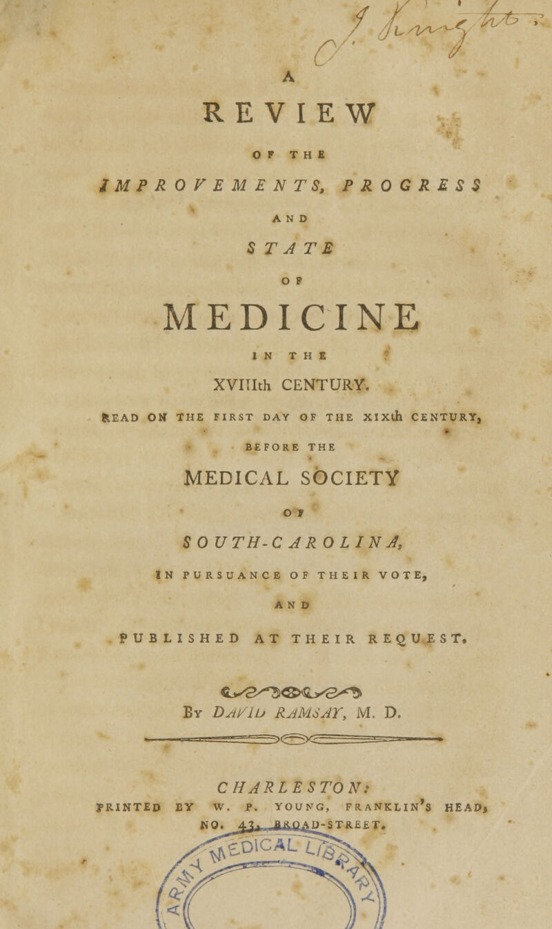REVIEW OF THE IMPROVEMENTS, PROGRESS AND 5 r^ te o ? MEDICINE IN THE XVIIIth CENTURY. fcEAD OH THE FIRST DAY OF THE XlXth CENTURY, - BEFORE THE MEDICAL SOCIETY SO UTH-C AR OLINJ, IN PURSUANCE OF THEIR VOTE, AND PUBLISHED AT THEIR REQUEST. Ev Dst/iu RAMSAY, M. D. CHARLESTON: TRINTED BY W. P. YOUNG, FRANKLIN's HEAD, NO. 4-1^ .flftOAM-STBR FT.