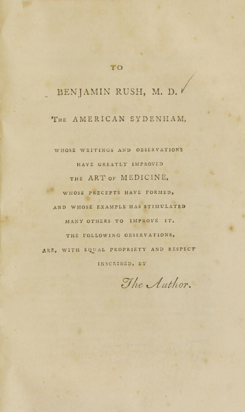 TO BENJAMIN RUSH, M. D. The AMERICAN SYDENHAM, WHOSE WRITINGS AND OBSERVATIONS HAVE GREATLY IMPROVED the ART ok MEDICINE, WHOSE PRECEPTS HAVE FORMED, AND WHOSE EXAMPLE HAS STIMULATED MANY OTHERS TO IMPROVE IT. THE FOLLOWING OES b RV AT IONS, ARE, WITH EQUAL PROPRIETY AND RESPECT INSCRIBED, EY tj/ic ^ytiUJior.