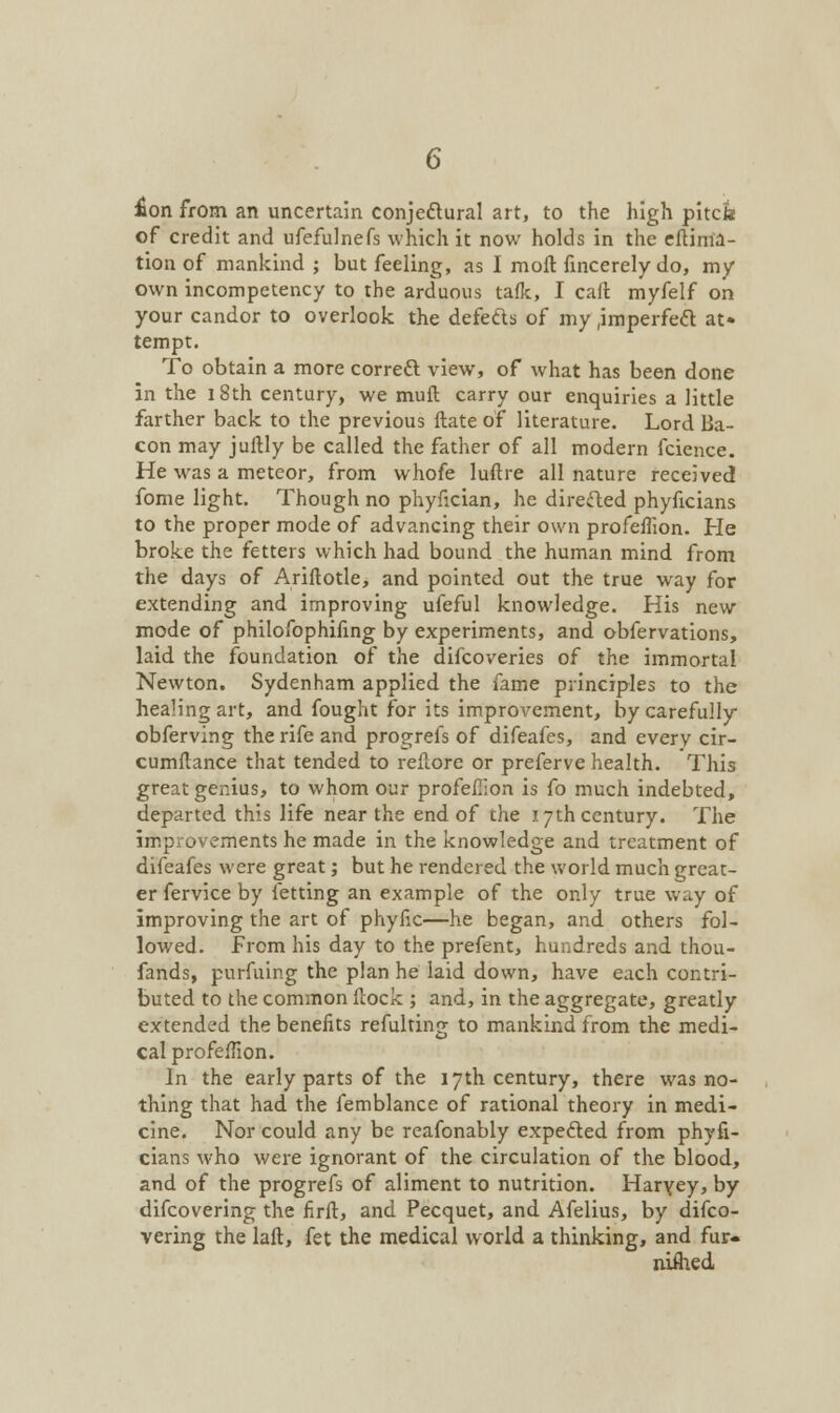 Hon from an uncertain conjectural art, to the high pitcte of credit and ufefulnefs which it now holds in the eftirria- tion of mankind ; but feeling, as I moll fincerely do, my own incompetency to the arduous talk, I call myfelf on your candor to overlook the defects of my .imperfect at» tempt. To obtain a more correct view, of what has been done in the 18th century, we mull carry our enquiries a little farther back to the previous Hate of literature. Lord Ba- con may jullly be called the father of all modern fcience. He was a meteor, from whofe luftre all nature received fome light. Though no phyfician, he direfted phyficians to the proper mode of advancing their own profeflion. He broke the fetters which had bound the human mind from the days of Ariftotle, and pointed out the true way for extending and improving ufeful knowledge. His new mode of philofophiling by experiments, and obfervations, laid the foundation of the difcoveries of the immortal Newton. Sydenham applied the fame principles to the healing art, and fought for its improvement, by carefully obferving the rife and progrefs of difeafes, and every cir- cumilance that tended to reftore or preferve health. This great genius, to whom our profeflion is fo much indebted, departed this life near the end of the 17th century. The improvements he made in the knowledge and treatment of difeafes were great; but he rendered the world much great- er fervice by letting an example of the only true way of improving the art of phyfic—he began, and others fol- lowed. From his day to the prefent, hundreds and thou- fands, purfuing the plan he laid down, have each contri- buted to the common llock ; and, in the aggregate, greatly extended the benefits refulting to mankind from the medi- cal profeflion. In the early parts of the 17th century, there was no- thing that had the femblance of rational theory in medi- cine. Nor could any be reafonably expected from phyfi- cians who were ignorant of the circulation of the blood, and of the progrefs of aliment to nutrition. Haryey, by difcovering the firft, and Pecquet, and Afelius, by difco- vering the laft, fet the medical world a thinking, and fur- niihed