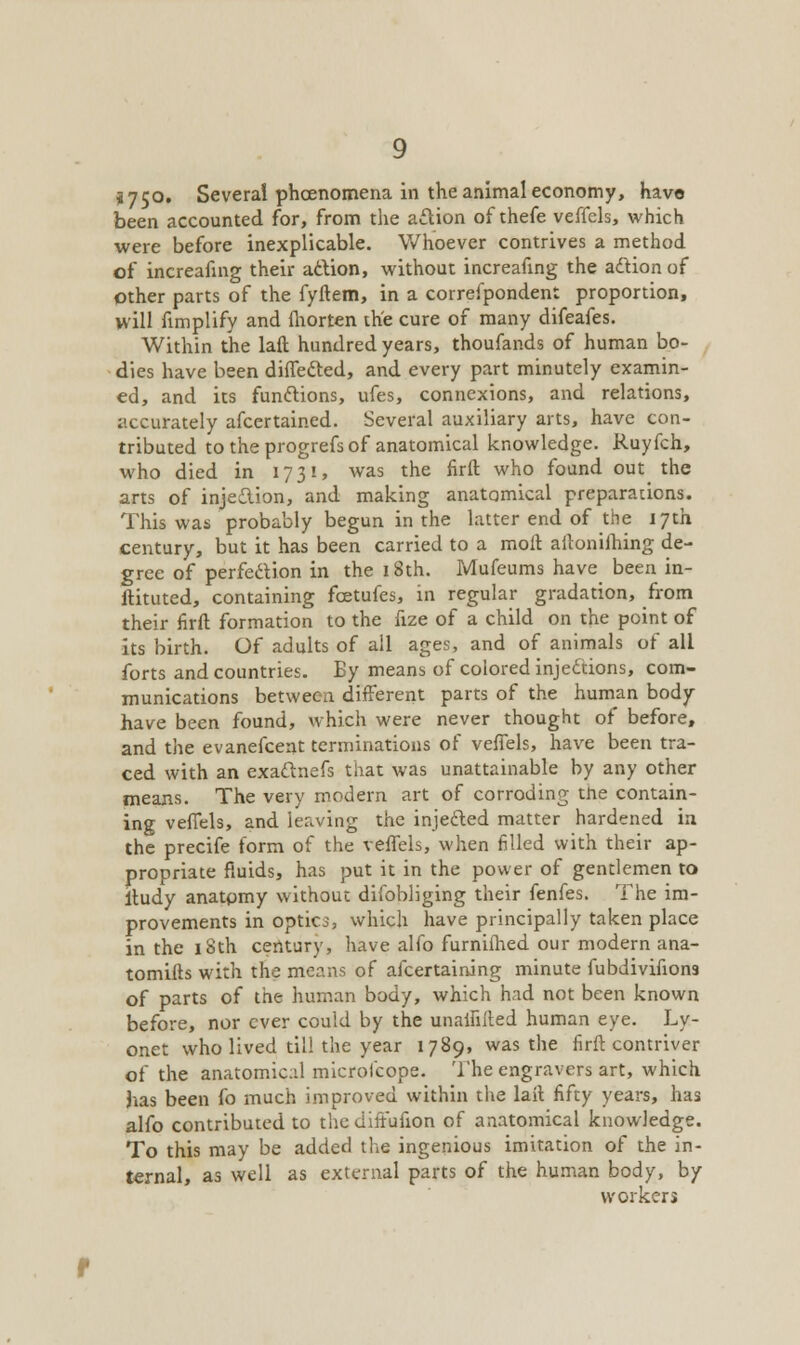 *750, Several phoenomena in the animal economy, have been accounted for, from the action of thefe veffels, which were before inexplicable. Whoever contrives a method of increafing their action, without increafing the action of other parts of the fyftem, in a correspondent proportion, will fimplify and morten the cure of many difeafes. Within the laft hundred years, thoufands of human bo- dies have been diffected, and every part minutely examin- ed, and its functions, ufes, connexions, and relations, accurately afcertained. Several auxiliary arts, have con- tributed to the progrefs of anatomical knowledge. Ruyfch, who died in 17 31, was the firft who found out the arts of injection, and making anatomical preparations. This was probably begun in the latter end of the 17th century, but it has been carried to a moft aitonifhing de- gree of perfection in the 18th. Mufeums have been in- ftituted, containing fcetufes, in regular gradation, from their firft formation to the fize of a child on the point of its birth. Of adults of all ages, and of animals of all forts and countries. By means of colored injections, com- munications between different parts of the human body have been found, which were never thought of before, and the evanefcent terminations of veffels, have been tra- ced with an exactnefs that was unattainable by any other means. The very modern art of corroding tne contain- ing veffels, and leaving the injected matter hardened in the precife form of the veffels, when filled with their ap- propriate fluids, has put it in the power of gentlemen to itudy anatpmy without difobliging their fenfes. The im- provements in optica, which have principally taken place in the 18th century, have alfo furniihed our modern ana- tomifts with the means of afcertaining minute fubdivifions of parts of the human body, which had not been known before, nor ever could by the unaifilted human eye. Ly- onet who lived till the year 1789, was the firft contriver of the anatomical microfcope. The engravers art, which has been fo much improved within the lail fifty years, has alfo contributed to the diffufion of anatomical knowledge. To this may be added the ingenious imitation of the in- ternal, as well as external parts of the human body, by workers