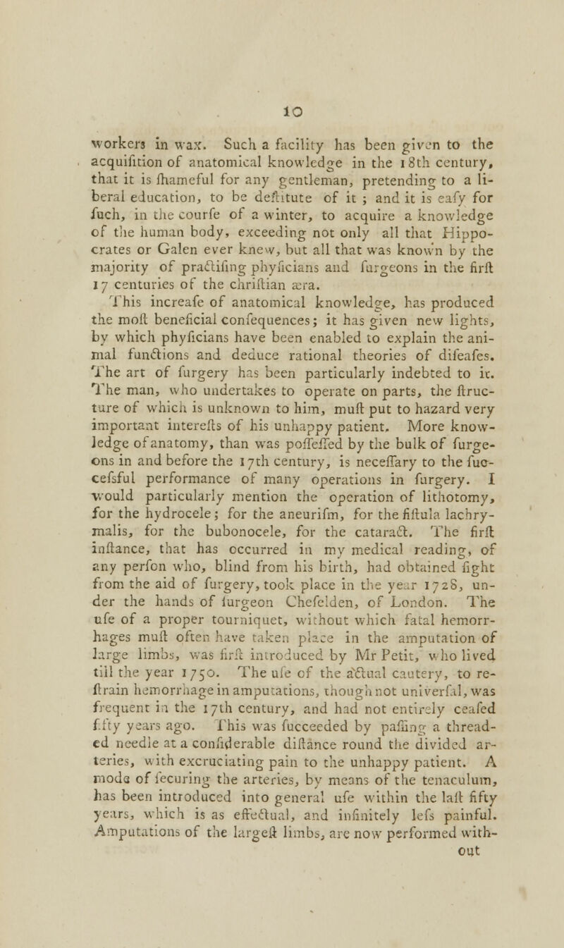 workers in wax. Such a facility has been given to the acquifnion of anatomical knowledge in the 18th century, that it is fhameful for any gentleman, pretending to a li- beral education, to be defhtute of it ; and it is eafy for fuch, in the courfe of a winter, to acquire a knowledge of the human body, exceeding not only all that Hippo- crates or Galen ever knew, but all that was known by the majority of praclifing phyficians and furgeons in the firft 17 centuries of the chriftian a:ra. This increafe of anatomical knowledge, has produced the moll beneficial confequences; it has given new lights, by which phyficians have been enabled to explain the ani- mal functions and. deduce rational theories of difeafes. The art of furgery has been particularly indebted to it. The man, who undertakes to operate on parts, the ftruc- ture of which is unknown to him, muft put to hazard very important interefts of his unhappy patient. More know- ledge of anatomy, than was poffeiTed by the bulk of furge- ons in and before the 17th century, is neceffary to the fuc- cefsful performance of many operations in furgery. I would particularly mention the operation of lithotomy, for the hydrocele; for the aneurifm, for the fiftula lachry- malis, for the bubonocele, for the cataract. The firft inftance, that has occurred in my medical reading, of any perfon who, blind from his birth, had obtained fight from the aid of furgery, took place in the ye:ir 1728, un- der the hands of lurgeon Chefclden, of London. The ufe of a proper tourniquet, without which fatal hemorr- hages muft often have taker: place in the amputation of large limbs, was firft introduced by Mr Petit, who lived till the year 1750. The ufe cf the actual cautery, to re- ftrain hemorrhage in amputations, thoughhot univerf.il, was frequent in the 17th century, and had not entirely ceafed fifty years ago. This was fucceeded by paffing a thread- ed needle at a conhderable diftance round the divided ar- teries, with excruciating pain to the unhappy patient. A moda of fecuring the arteries, by means of the tenaculum, has been introduced into general ufe within the la.it fifty years, which is as effectual, and infinitely lefs painful. Amputations of the largeft limbs, are now performed with- out