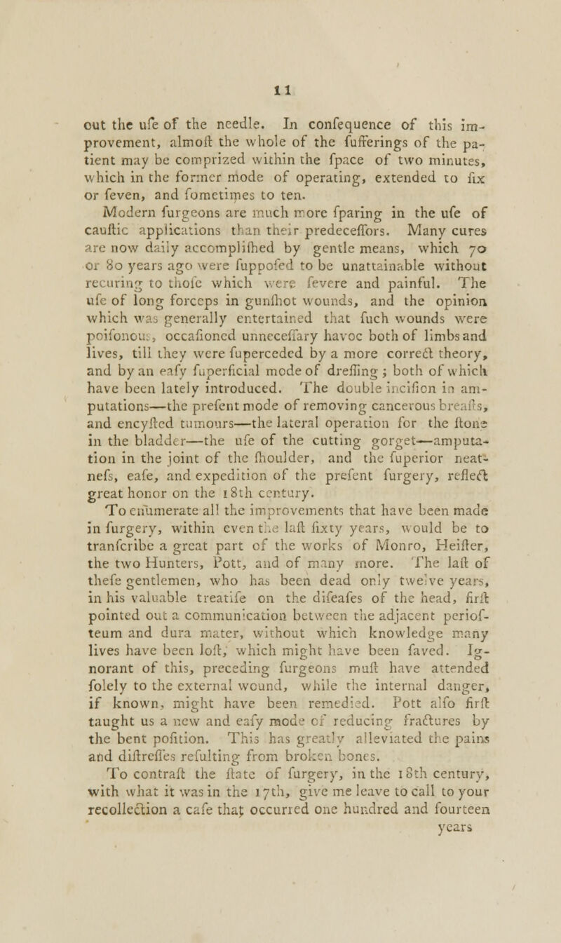 out the life of the needle. In confequence of this im- provement, almoit the whole of the fufrerings of the pa- tient may be comprized within the fpace of two minutes, which in the former mode of operating, extended to fix or feven, and fomctimes to ten. Modern furgeons are much more fparing in the ufe of cauftic applications than their predecefTors. Many cures are now daily accompliihed by gentle means, which 70 or 80 years ago were fuppofed to be unattainable without recuring to thole which were fevere and painful. The ufe of long forceps in gunlhot wounds, and the opinion which was generally entertained that fuch wounds were poifonou:, occafioncd unnecefiary havoc both of limbs and lives, till they were fuperceded by a more correct theory, and by an eafy fuperficial mode of dreffing ; both of which have been lately introduced. The double iitcifion in am- putations—the prefentmode of removing cancerous br< afts, and encyftcd tumours—the lateral operation for the (tone in the bladder—the ufe of the cutting gorget—amputa- tion in the joint of the moulder, and the fuperior neat- nefs, eafe, and expedition of the prefent furgery, reflect great honor on the 18th century. To enumerate al! the improvements that have been made in furgery, within even the laft fixty years, would be to tranferibe a great part of the works of Monro, Heifler, the two Hunters, Pott, and of many more. The lail of thefe gentlemen, who has been dead only twelve years, in his valuable treatife on the difeafes of the head, firll pointed out a communication between the adjacent periof- teum and dura mater, without which knowledge many lives have been loll, which might have been faved. Ig- norant of this, preceding furgeons mult have attended folely to the external wound, while the internal danger, if known, might have been remedied. Pott aifo firir. taught us a new and eafy mode of reducing fractures by the bent pofition. This ha. alleviated the pains and diftrefies refulting from broken bones. To contraft the ftate of furgery, in the 18th century, with what it was in the 17th, give me leave to call to your recollection a cafe that, occurred one hundred and fourteen years