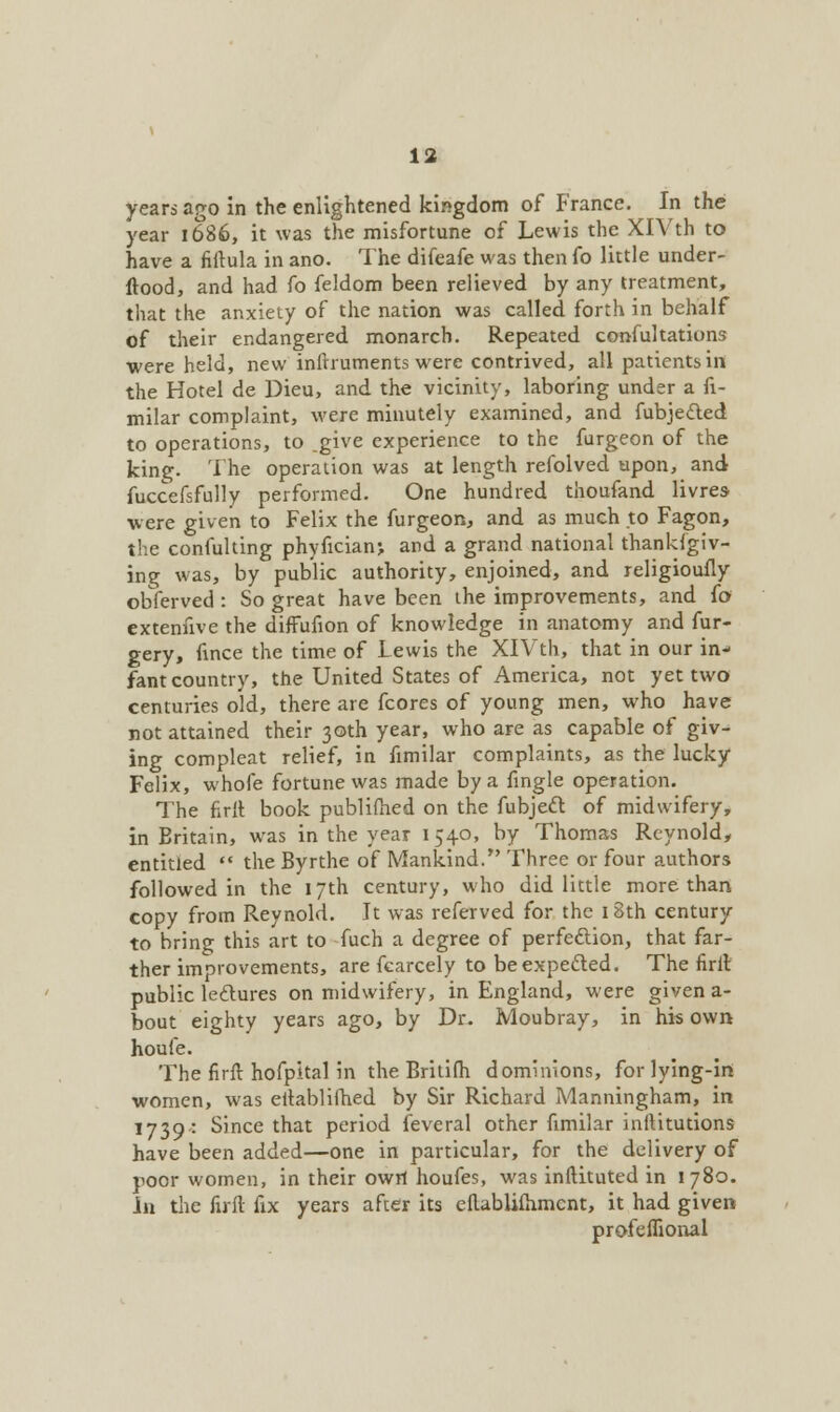 years ago in the enlightened kingdom of France. In the year 1686, it was the misfortune of Lewis the XlVth to have a fiitula in ano. The difeafe was then fo little under- ftood, and had fo feldom been relieved by any treatment, that the anxiety of the nation was called forth in behalf of their endangered monarch. Repeated confultations were held, new infnuments were contrived, all patients in the Hotel de Dieu, and the vicinity, laboring under a fi- milar complaint, were minutely examined, and fubjecled to operations, to .give experience to the furgeon of the king. The operation was at length refolved upon, and fuccefsfully performed. One hundred thoufand livres were given to Felix the furgeon, and as much to Fagon, the confulting phyfician; and a grand national thanksgiv- ing was, by public authority, enjoined, and religioufly obferved: So great have been the improvements, and fo extenfive the diffufion of knowledge in anatomy and fur- gery, fince the time of Lewis the XlVth, that in our in- fant country, the United States of America, not yet two centuries old, there are fcores of young men, who have not attained their 30th year, who are as capable of giv- ing compleat relief, in fimilar complaints, as the lucky Felix, whofe fortune was made by a fingle operation. The firlt book publilhed on the fubject of midwifery, in Eritain, was in the year 1540, by Thomas Reynold, entitled  the Byrthe of Mankind. Three or four authors followed in the 17th century, who did little more than copy from Reynold. It was referved for the 18th century to bring this art to fuch a degree of perfection, that far- ther improvements, are fcarcely to be expected. The firlt public lectures on midwifery, in England, were given a- bout eighty years ago, by Dr. Moubray, in his own houle. The firft hofpital in the Britifh dominions, for lying-in women, was eftablilhed by Sir Richard Manningham, in 1739: Since that period feveral other fimilar inftitutions have been added—one in particular, for the delivery of poor women, in their owrt houfes, was inftituted in 1780. In the firft fix years after its eflablimmcnt, it had given profeflional