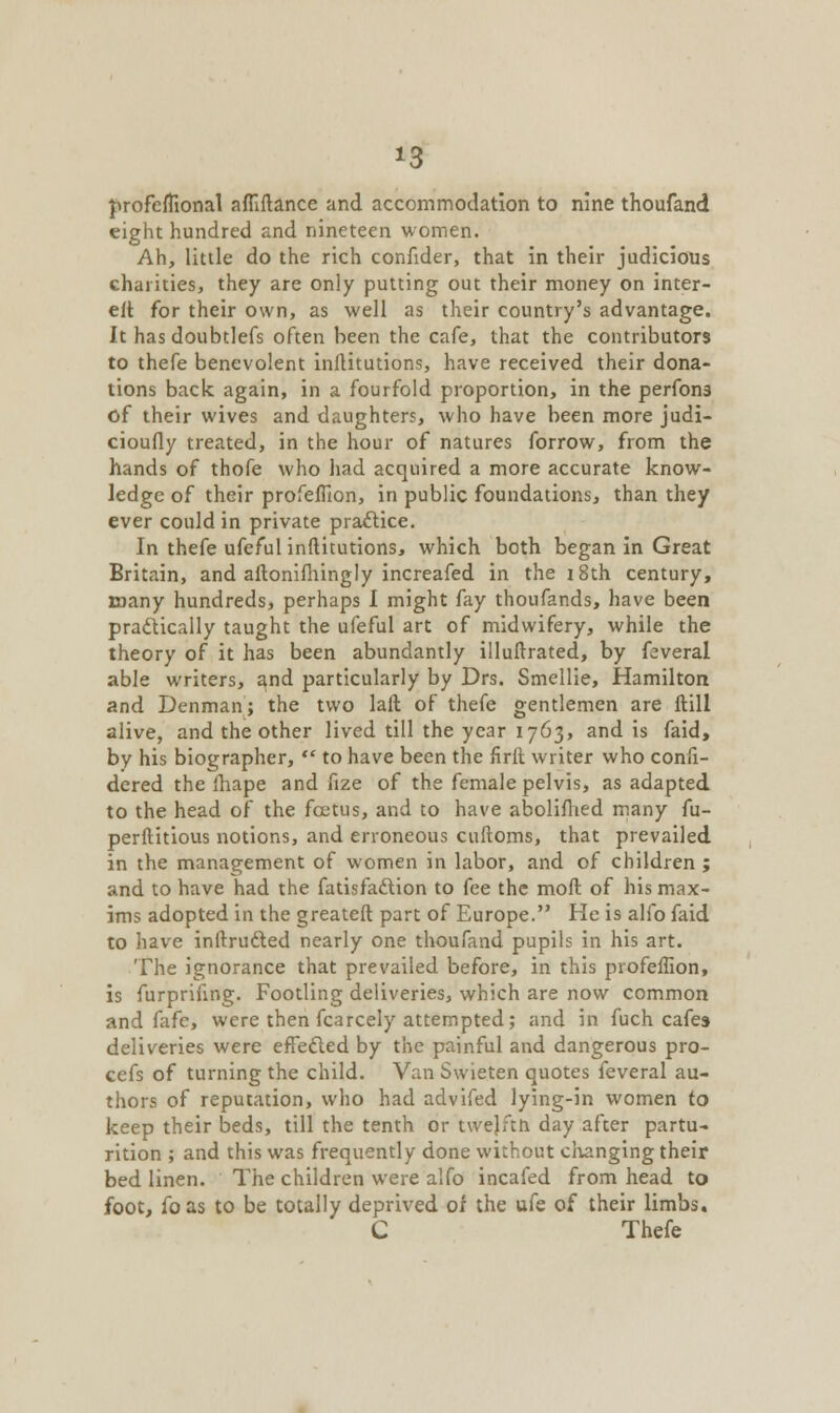 profeflional affiftance and accommodation to nine thoufand eight hundred and nineteen women. Ah, little do the rich confider, that in their judicious charities, they are only putting out their money on inter- eit for their own, as well as their country's advantage. It has doubtlefs often been the cafe, that the contributors to thefe benevolent inftitutions, have received their dona- tions back again, in a fourfold proportion, in the perfona of their wives and daughters, who have been more judi- cioufly treated, in the hour of natures forrow, from the hands of thofe who had acquired a more accurate know- ledge of their profeffion, in public foundations, than they ever could in private practice. In thefe ufeful inftitutions, which both began in Great Britain, and aftonifhingly increafed in the 18th century, many hundreds, perhaps I might fay thoufands, have been practically taught the ufeful art of midwifery, while the theory of it has been abundantly illuftrated, by feveral able writers, and particularly by Drs. Smellie, Hamilton and Denman; the two laft of thefe gentlemen are ftill alive, and the other lived till the year 1763, and is faid, by his biographer,  to have been the firlt writer who confi- dered the fhape and fize of the female pelvis, as adapted to the head of the foetus, and to have abolifhed many fu- perftitious notions, and erroneous cuftoms, that prevailed in the management of women in labor, and of children ; and to have had the fatisfaction to fee the moft of his max- ims adopted in the greateft part of Europe. He is alfo faid to have inftructed nearly one thoufand pupils in his art. The ignorance that prevailed before, in this profeffion, is furprifing. Footling deliveries, which are now common and fafc, were then fcarcely attempted; and in fuch cafes deliveries were effected by the painful and dangerous pro- cefs of turning the child. Van Swieten quotes feveral au- thors of reputation, who had advifed lying-in women to keep their beds, till the tenth or twejfth day after partu- rition ; and this was frequently done without changing their bed linen. The children were alfo incafed from head to foot, foas to be totally deprived of the ufe of their limbs. C Thefe