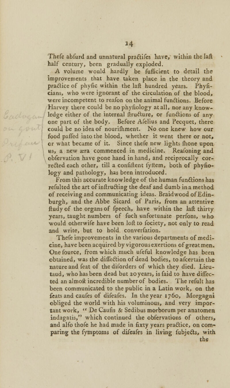 Thefe abfurd and unnatural practifes have, within the laft half century, been gradually exploded. A volume would hardly be fufficient to detail the improvements that have taken place in the theory and practice of phyfic within the laft hundred years. Phyfi- cians, who were ignorant of the circulation of the blood, were incompetent to reafon on the animal functions. Before Harvey there could be no phyfiology at all, nor any know- ledge either of the internal ftructure, or functions of any one part of the body. Before Afelius and Pecquet, there could be no idea of nourishment. No one knew how our food paffed into the blood, whether it went there or not, or what became of it. Since thefe new lights fhone upon us, a new asra commenced in medicine. Reafoning and obfervation have gone hand in hand, and reciprocally cor- rected each other, till a confiftent fyftem, both of phyfio- logy and pathology, has been introduced. From this accurate knowledge of the human functions has refulted the art of inftructing the deaf and dumb in a method of receiving and communicating ideas. Braidwood of Edin- burgh, and the Abbe Sicard of Paris, from an attentive ftudy of the organs of fpeech, have within the laft thirty years, taught numbers of fuch unfortunate perfons, who would otherwife have been loft to fociety, not only to read and write, but to hold converfation. Thefe improvements in the various departments of medi- cine, have been acquired by vigorous exertions of great men. One fource, from which much ufeful knowledge has been obtained, was the diflection of dead bodies, toafcertain the nature and feat of the dilbrders of which they died. Lieu- taud, who has been dead but 20years, is faid to have direc- ted an almoft incredible number of bodies. The refult has been communicated to the public in a Latin work, on the feats and caufes of difeafes. In the year 1760, Morgagni obliged the world with his voluminous, and very impor- tant work,  De Caufis & Sedibus morborum per anatomen indagatis, which continued the obfervations of others, and alfo thofe he had made in lixty years practice, on com* paring the fymptoms of difeaffs in living fubjects, with the