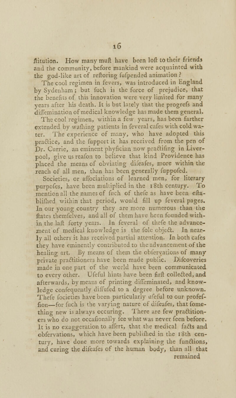 ftitution. How many muft have been loft to their friends and the community, before mankind were acquainted with the god-like art of reftoring fufpended animation ? The cool regimen in fevers, was introduced in England by Sydenham; but fuch is the force of prejudice, that the benefits of this innovation were very limited for many years after his death. It is but lately that the progrefs and dhTemination of medical knowledge has made them general. The cool regimen, within a few years, has been farther extended by warning patients in feveral cafes with cold wa- ter. The experience of many, who have adopted this practice, and the fupport it has received from the pen of Dr. Currie, an eminent phyfician now pratlifing in Liver- pool, give us reafon to believe that kind Providence has placed the means of obviating difeafes, more within the reach of all men, than has been generally fuppofed. Societies, or aflbciations of learned men, for literary purpofes, have been multiplied in the i 8th century. To mention all the names of fuch of thefe as have been efta- blifhed within that period, would fill up feveral pages. In our young country they are more numerous tha-n the Hates themfelves, and all of them have been founded with- in the laft forty years. In feveral of thefe the advance- ment of medical knowledge is the folc object. In near- ly all others it has received partial attention. In both cafes they have eminently contributed to the advancement of the healing art. By means of them the observations of many private practitioners have been made public. Difcoveries made in one part of the world have been communicated to every other. Ufeful hints have been firft collected, and afterwards, by means of printing dirTeminated, and know- ledge confequently diffufed to a degree before unknown. Thefe focieties have been particularly ufeful to our profef- lion—for fuch is the varying nature of difeafes, thatfome- thing new is always occuring. There are few practition- ers who do not occafionaily fee what was never feen before. It is no exaggeration to affert, that the medical facts and obfervations, which have been publiihed in the 18th cen- tury, have done more towards explaining the functions, and curing the difeafes of the human body, than all that remained