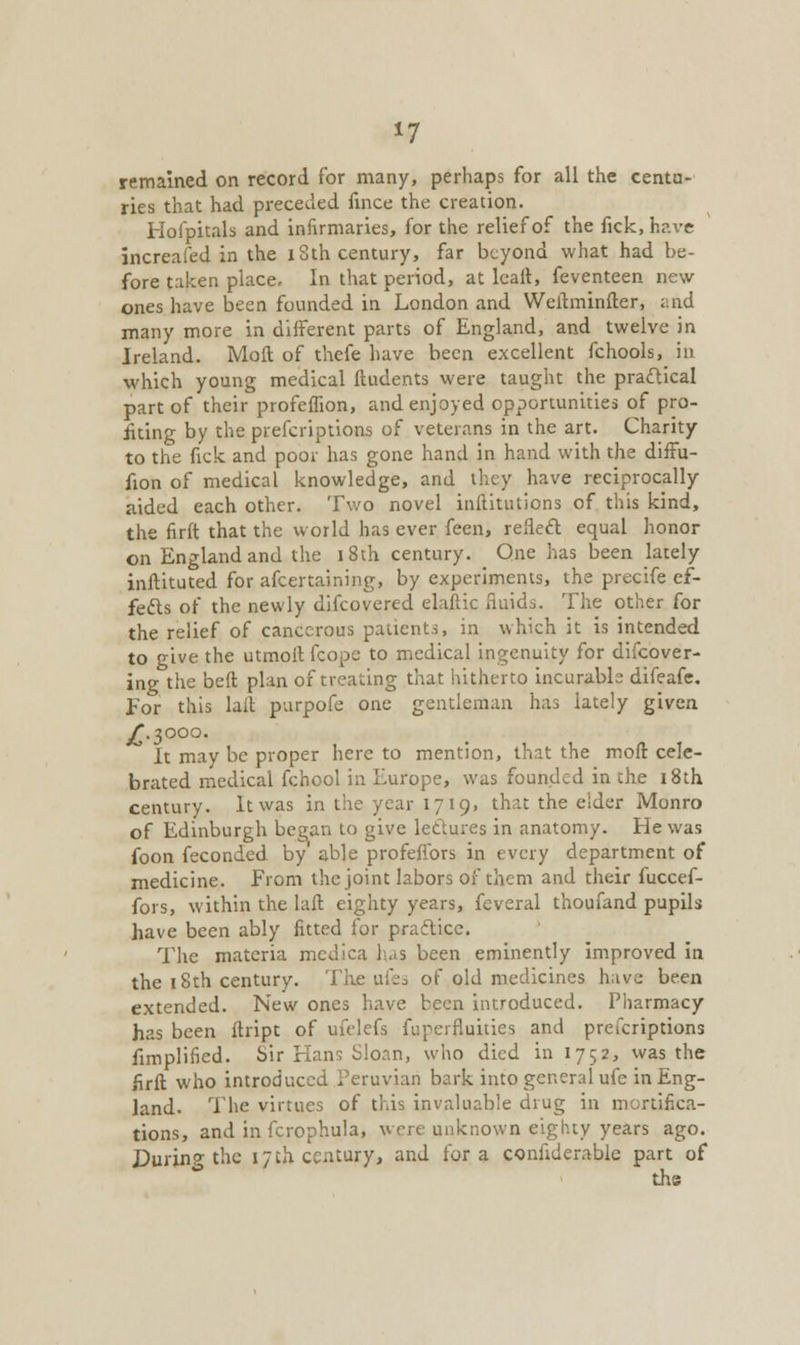 *7 remained on record for many, perhaps for all the centu- ries that had preceded fince the creation. Hofpitals and infirmaries, for the relief of the fick, have increafed in the 18th century, far beyond what had be- fore taken place. In that period, at leait, feventeen new ones have been founded in London and Weitminfler, and many more in different parts of England, and twelve in Ireland. Moll of thefe have been excellent fchools, in which young medical ftudents were taught the practical part of their profeflion, and enjoyed opportunities of pro- iiting by the prefcriptions of veterans in the art. Charity to the fick and poor has gone hand in hand with the diffu- fion of medical knowledge, and they have reciprocally aided each other. Two novel inflitutions of this kind, the firft that the world has ever feen, refledt, equal honor on England and the i 8th century. One has been lately instituted for afcertaining, by experiments, the precife ef- fects of the newly difcovered elaftic fluids. The other for the relief of cancerous patients, in which it is intended to give the utmoil fcope to medical ingenuity for difcover- ing the belt plan of treating that hitherto incurable difeafe. Eor this lalt purpofe one gentleman has lately given jT-^ooo. It may be proper here to mention, that the molt cele- brated medical fchool in Europe, was founded in the 18th century. It was in the year 1719, that the elder Monro of Edinburgh began to give letlures in anatomy. He was foon feconded by' able profeffors in every department of medicine. From the joint labors of them and their fuccef- fors, within the laft eighty years, feveral thoufand pupils have been ably fitted for practice. The materia medica has been eminently improved in the 18th century. The ufes of old medicines have been extended. New ones have been introduced. Pharmacy has been flript of ufelefs fuperfluities and prefcriptions Amplified. Sir Han'; Sloan, who died in 1752, was the firft who introduced Peruvian bark into general ufe in Eng- land. The virtues of this invaluable drug in mortifica- tions, and in fcrophula, were unknown eighty years ago. DurinP the 17 th century, and for a considerable part of