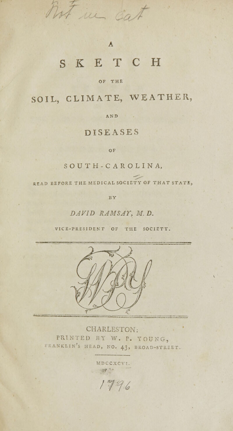 \ SKETCH OF THE SOIL, CLIMATE, WEATHER, AND DISEASES OF SOUTH-CAROLINA, READ BEFORE THE MEDICAL SOCIETY OF THAT STATE, BY DAVID RAMSAY, M. D. VICE-PRESIDENT OF THE SOCIETY. CHARLESTON: PRINTED BY W. P. YOU] FRANKLIN'S HEAD, NO. 43, BROAD-STREET- MDCCXCVI. /7