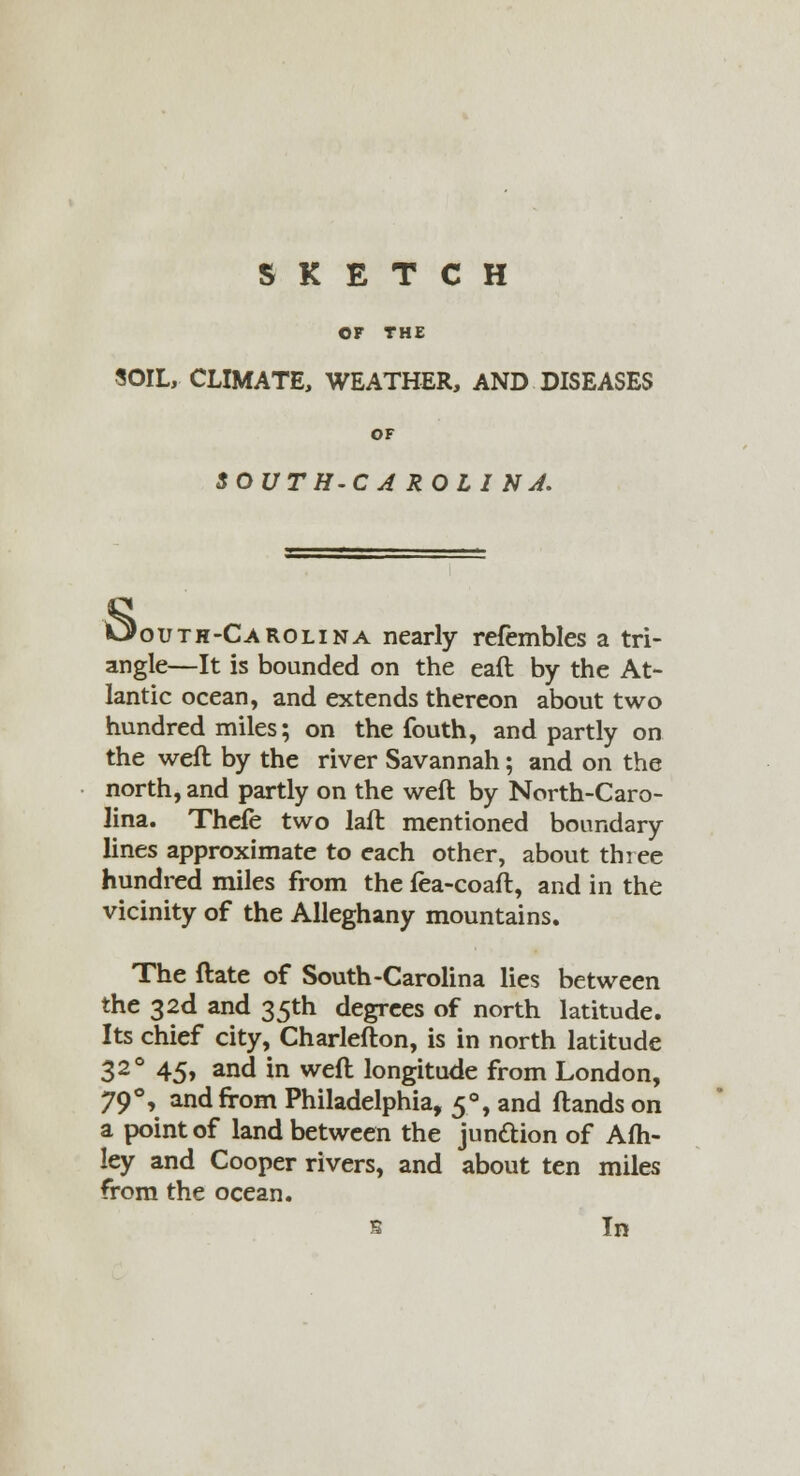 SKETCH OF THE SOIL, CLIMATE, WEATHER, AND DISEASES OF SOUTH-C A ROLI NJ. Oouth-Carolina nearly refembles a tri- angle—It is bounded on the eaft by the At- lantic ocean, and extends thereon about two hundred miles; on the Couth, and partly on the weft by the river Savannah; and on the north, and partly on the weft by North-Caro- lina. Thcfe two laft mentioned boundary lines approximate to each other, about three hundred miles from the fea-coaft, and in the vicinity of the Alleghany mountains. The ftate of South-Carolina lies between the 32d and 35th degrees of north latitude. Its chief city, Charlefton, is in north latitude 32° 45» and in weft longitude from London, 790, and from Philadelphia, 5% and ftands on a point of land between the jun&ion of Afh- ley and Cooper rivers, and about ten miles from the ocean. s In