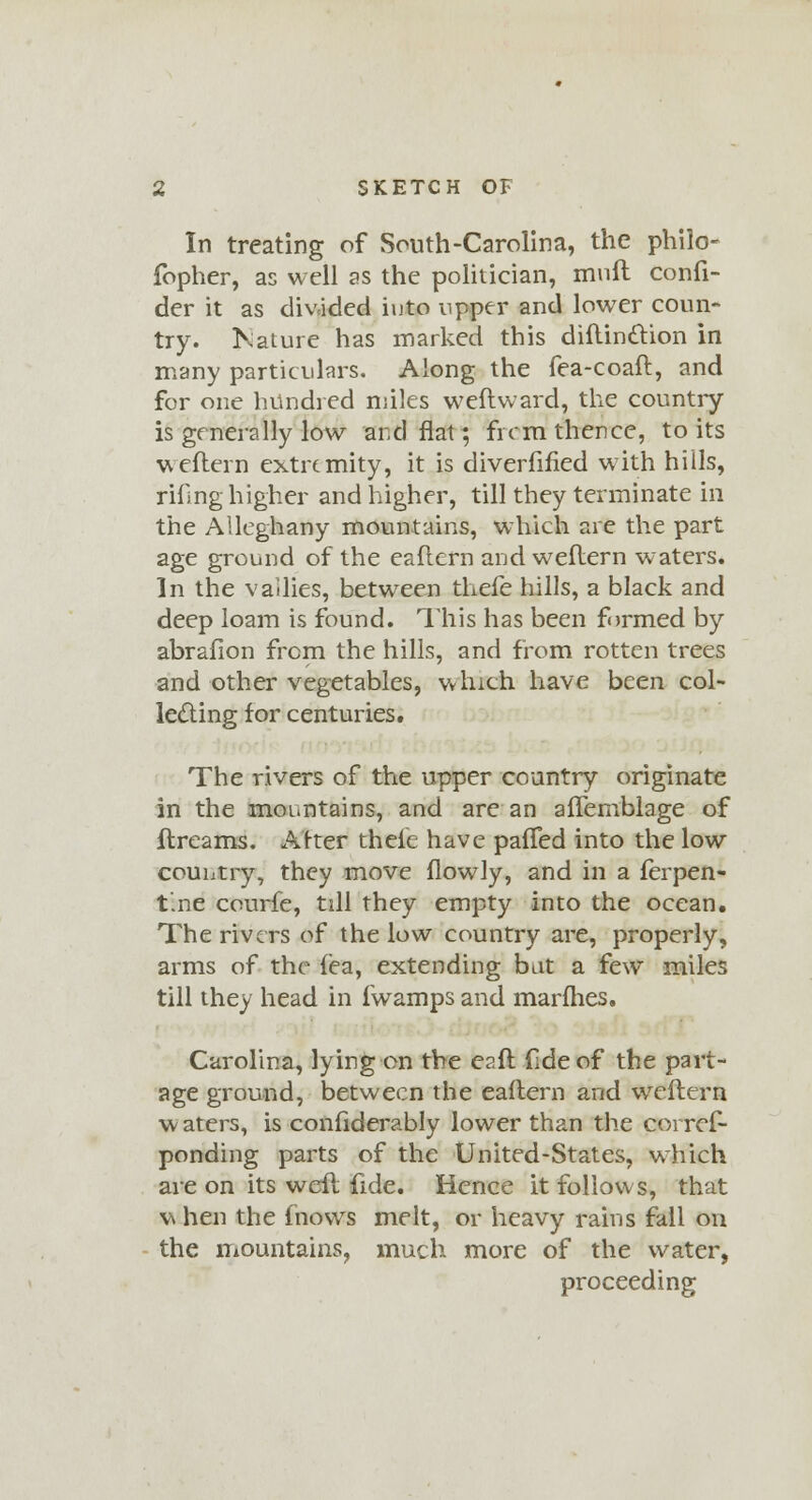 In treating of South-Carolina, the philo- fopher, as well as the politician, mull confi- der it as divided iuto upper and lower coun- try. Kature has marked this diftinttion in many particulars. Along the fea-coaft, and for one hundred miles weflward, the country- is generally low and flat; from thence, to its weftern extremity, it is diverfified with hills, rifing higher and higher, till they terminate in the Alleghany mountains, which are the part age ground of the eaflern and weftern waters. In the vallies, between thefe hills, a black and deep loam is found. This has been formed by abrafion from the hills, and from rotten trees and other vegetables, which have been col- lecting for centuries. The rivers of the upper country originate in the mountains, and are an aflemblage of flreams. After thele have pafTed into the low country, they move flowly, and in a terpen- tine courfe, till they empty into the ocean. The rivers of the low country are, properly, arms of the f'ea, extending bat a few miles till they head in fwamps and marines, Carolina, lying on the eaft fide of the part- age ground, between the eaflern and weftern w aters, is confiderably lower than the corres- ponding parts of the United-States, which are on its weft fide. Hence it follows, that v\ hen the mows melt, or heavy rains fall on the mountains, much more of the water, proceeding