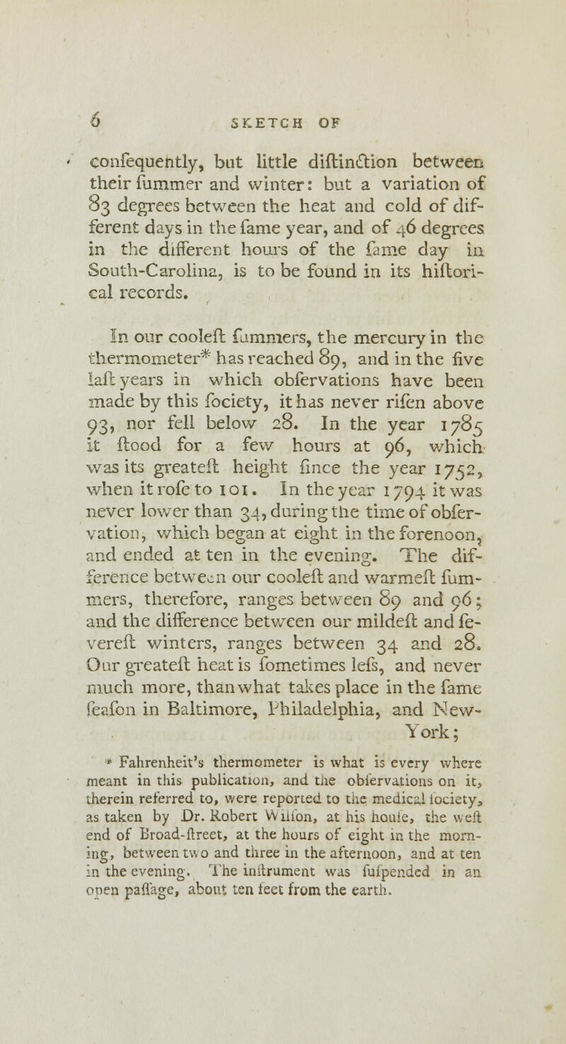 confequently, but little diftinction between their fummer and winter: but a variation of 83 degrees between the heat and cold of dif- ferent days in the fame year, and of 46 degrees in the different hours of the fame day in South-Carolina, is to be found in its hiflori- cal records. In our coolefl fummers, the mercury in the thermometer* has reached 89, and in the five lafl years in which obfervations have been made by this fociety, it has never rifen above 93, nor fell below 28. In the year 1785 it flood for a few hours at 96, which was its greatefl height fince the year 1752, when it rofe to 101. In the year 1794 it was never lower than 34, during the timeofobfer- vation, which began at eight in the forenoon, and ended at ten in the evening. The dif- ference between our coolefl and warmefl fum- mers, therefore, ranges between 89 and 96; and the difference betv/een our mildefl and fe- verefl winters, ranges between 34 and 28. Our greatefl heat is fometimes lefs, and never much more, than what takes place in the fame feafon in Baltimore, Philadelphia, and New- York ; * Fahrenheit's thermometer is what is every where meant in this publication, and tiie observations on it, therein referred to, were reported to the medical iociety, as taken by Dr. Robert Wnibn, at his houle, the well end of Broad-ftreet, at the hours of eight in the morn- ing, between two and three in the afternoon, and at ten In the evening. The inihrument was fuipended in an open paflage, about ten teet from the earth.