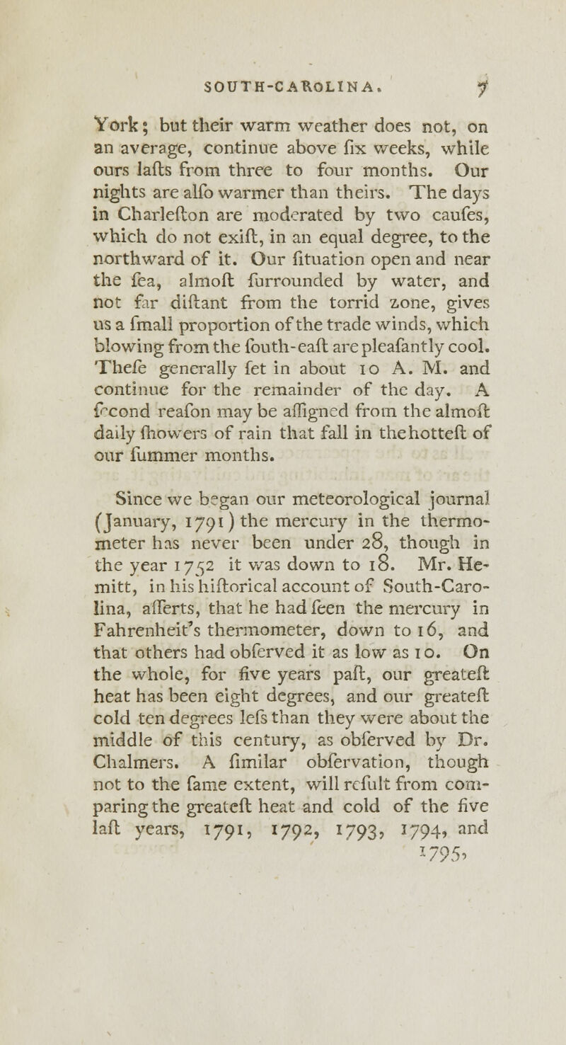 York; but their warm weather does not, on an average, continue above fix weeks, while ours lafts from three to four months. Our nights are alfo warmer than theirs. The days in Charlefton are moderated by two caufes, which do not exift, in an equal degree, to the northward of it. Our fituation open and near the fea, almoft furrounded by water, and not far diftant from the torrid zone, gives us a fmall proportion of the trade winds, which blowing from the fouth-eafl arepleafantly cool. Thefe generally fet in about 10 A. M. and continue for the remainder of the day. A frcond reafon may be afligned from the almoft daily mowers of rain that fall in thehotteft of our fummer months. Since we began our meteorological journal (January, 1791) the mercury in the thermo- meter has never been under 28, though in the year 1752 it was down to 18. Mr. He- mitt, in his hiftorical account of South-Caro- lina, afferts, that he had feen the mercury in Fahrenheit's thermometer, down to 16, and that others had obferved it as low as 10. On the whole, for five years pail, our greateft heat has been eight degrees, and our greateft cold ten degrees lefs than they were about the middle of this century, as obferved by Dr. Chalmers. A fimilar obfervation, though not to the fame extent, will refult from com- paring the greateft heat and cold of the five laft years, 1791, 1792, 1793? *794* anc* *795i