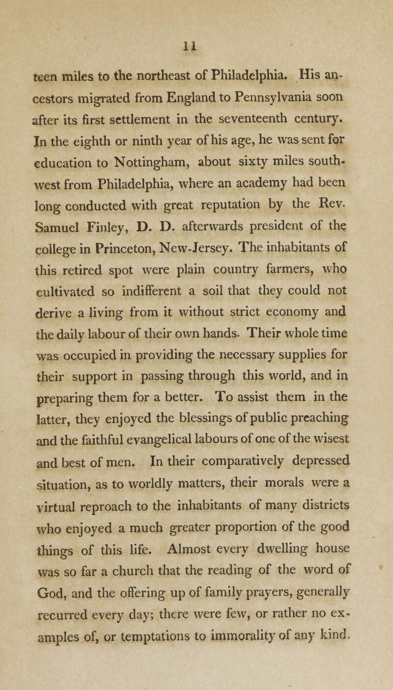 teen miles to the northeast of Philadelphia. His an- cestors migrated from England to Pennsylvania soon after its first settlement in the seventeenth century. In the eighth or ninth year of his age, he was sent for education to Nottingham, about sixty miles south- west from Philadelphia, where an academy had been long conducted with great reputation by the Rev. Samuel Finley, D. D. afterwards president of the college in Princeton, New-Jersey. The inhabitants of this retired spot were plain country farmers, who cultivated so indifferent a soil that they could not derive a living from it without strict economy and the daily labour of their own hands. Their whole time was occupied in providing the necessary supplies for their support in passing through this world, and in preparing them for a better. To assist them in the latter, they enjoyed the blessings of public preaching and the faithful evangelical labours of one of the wisest and best of men. In their comparatively depressed situation, as to worldly matters, their morals were a virtual reproach to the inhabitants of many districts who enjoyed a much greater proportion of the good things of this life. Almost every dwelling house was so far a church that the reading of the word of God, and the offering up of family prayers, generally recurred every day; there were few, or rather no ex- amples of, or temptations to immorality of any kind.