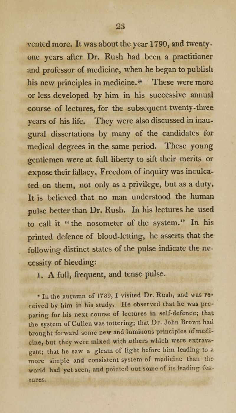 vented more. It was about the year 1790, and twenty- one years after Dr. Rush had been a practitioner and professor of medicine, when he began to publish his new principles in medicine.* These were more or less developed by him in his successive annual course of lectures, for the subsequent twenty-three years of his life. They were also discussed in inau- gural dissertations by many of the candidates for medical degrees in the same period. These young gentlemen were at full liberty to sift their merits or expose their fallacy. Freedom of inquiry was inculca- ted on them, not only as a privilege, but as a duty. It is believed that no man understood the human pulse better than Dr. Rush. In his lectures he used to call it  the nosometer of the system.'' In his printed defence of blood-letting, he asserts that the following distinct states of the pulse indicate the ne- cessity of bleeding: 1. A full, frequent, and tense pulse. * In the autumn of 1789,1 visited Dr. Rush, and was re- ceived by him in his study. He observed that he was pre- paring for his next course of lectures in self-defence; that the system of Cullen was tottering; that Dr. John Brown had brought forward some new and luminous principles of medi- cine, but they were mixed with others which were extrava- gant; that he saw a gleam of light before him leading to a more simple and consistent system of medicine than the world had yet seen, and pointed out some of its leading fea- tures.