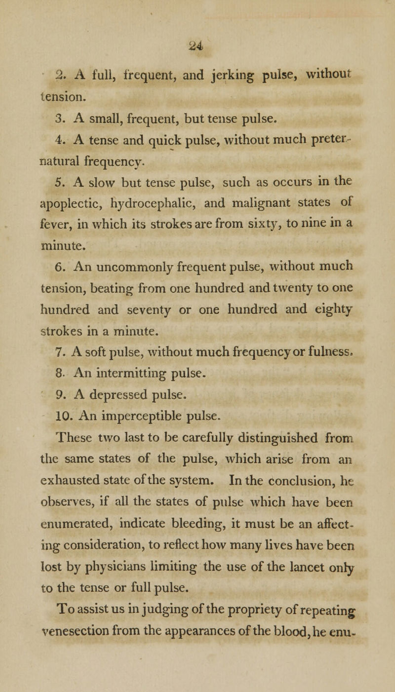 2. A full, frequent, and jerking pulse, without tension. 3. A small, frequent, but tense pulse. 4. A tense and quick pulse, without much preter- natural frequency. 5. A slow but tense pulse, such as occurs in the apoplectic, hydrocephalic, and malignant states of fever, in which its strokes are from sixty, to nine in a minute. 6. An uncommonly frequent pulse, without much tension, beating from one hundred and twenty to one hundred and seventy or one hundred and eighty strokes in a minute. 7. A soft pulse, without much frequency or fulness, 8. An intermitting pulse. 9. A depressed pulse. 10. An imperceptible pulse. These two last to be carefully distinguished from the same states of the pulse, which arise from an exhausted state of the system. In the conclusion, he observes, if all the states of pulse which have been enumerated, indicate bleeding, it must be an affect- ing consideration, to reflect how many lives have been lost by physicians limiting the use of the lancet only to the tense or full pulse. To assist us in judging of the propriety of repeating venesection from the appearances of the blood, he enu-