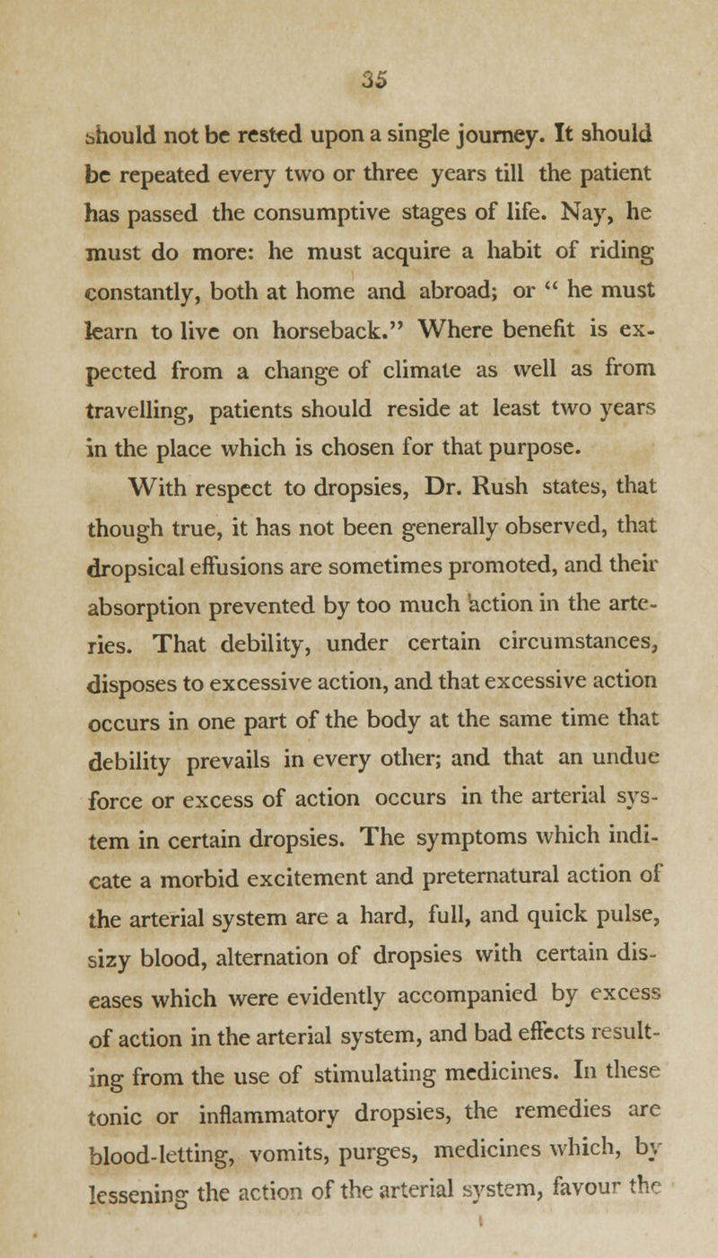 bhould not be rested upon a single journey. It should be repeated every two or three years till the patient has passed the consumptive stages of life. Nay, he must do more: he must acquire a habit of riding constantly, both at home and abroad; or  he must learn to live on horseback. Where benefit is ex- pected from a change of climate as well as from travelling, patients should reside at least two years in the place which is chosen for that purpose. With respect to dropsies, Dr. Rush states, that though true, it has not been generally observed, that dropsical effusions are sometimes promoted, and their absorption prevented by too much 'action in the arte- ries. That debility, under certain circumstances, disposes to excessive action, and that excessive action occurs in one part of the body at the same time that debility prevails in every other; and that an undue force or excess of action occurs in the arterial sys- tem in certain dropsies. The symptoms which indi- cate a morbid excitement and preternatural action of the arterial system are a hard, full, and quick pulse, sizy blood, alternation of dropsies with certain dis- eases which were evidently accompanied by excess of action in the arterial system, and bad effects result- ing from the use of stimulating medicines. In these tonic or inflammatory dropsies, the remedies are blood-letting, vomits, purges, medicines which, by lessening the action of the arterial system, favour the