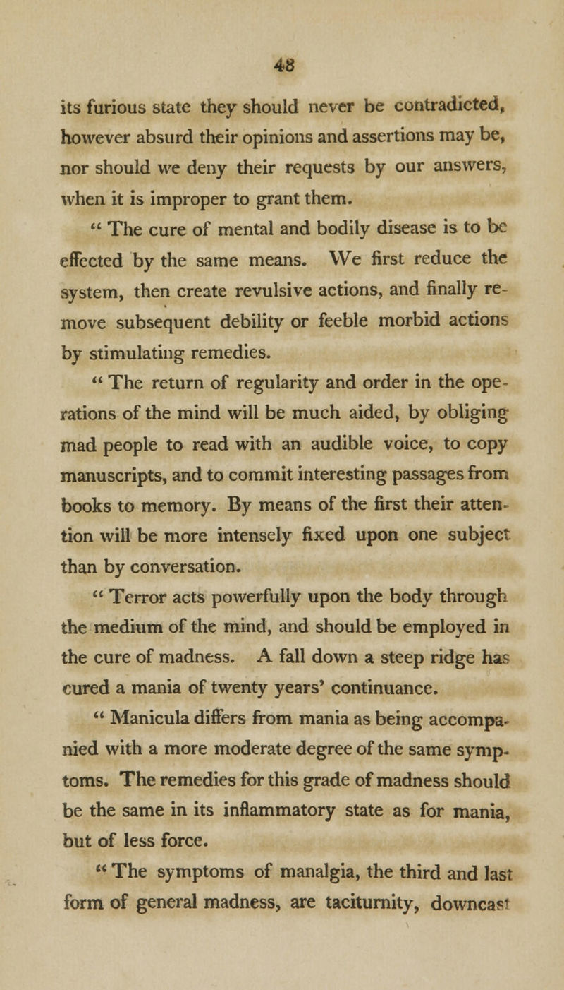 4© its furious state they should never be contradicted, however absurd their opinions and assertions may be, nor should we deny their requests by our answers, when it is improper to grant them.  The cure of mental and bodily disease is to be effected by the same means. We first reduce the system, then create revulsive actions, and finally re- move subsequent debility or feeble morbid actions by stimulating remedies.  The return of regularity and order in the ope- rations of the mind will be much aided, by obliging mad people to read with an audible voice, to copy manuscripts, and to commit interesting passages from books to memory. By means of the first their atten- tion will be more intensely fixed upon one subject than by conversation.  Terror acts powerfully upon the body through the medium of the mind, and should be employed in the cure of madness. A fall down a steep ridge has cured a mania of twenty years' continuance.  Manicula differs from mania as being accompa- nied with a more moderate degree of the same symp- toms. The remedies for this grade of madness should be the same in its inflammatory state as for mania, but of less force.  The symptoms of manalgia, the third and last form of general madness, are taciturnity, downcast