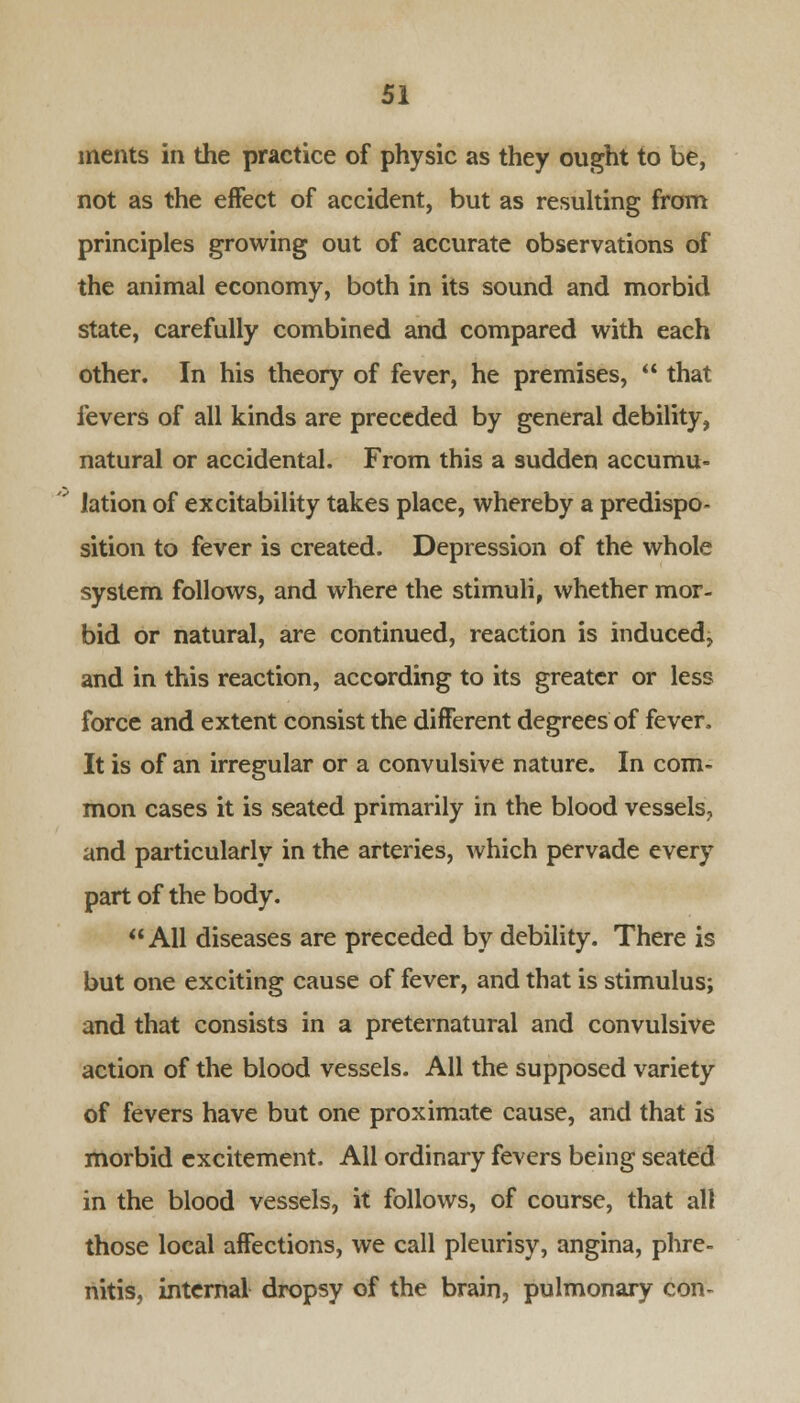 ments in the practice of physic as they ought to be, not as the effect of accident, but as resulting from principles growing out of accurate observations of the animal economy, both in its sound and morbid state, carefully combined and compared with each other. In his theory of fever, he premises,  that fevers of all kinds are preceded by general debility, natural or accidental. From this a sudden accumu- lation of excitability takes place, whereby a predispo- sition to fever is created. Depression of the whole system follows, and where the stimuli, whether mor- bid or natural, are continued, reaction is induced, and in this reaction, according to its greater or less force and extent consist the different degrees of fever. It is of an irregular or a convulsive nature. In com- mon cases it is seated primarily in the blood vessels, and particularly in the arteries, which pervade every part of the body. All diseases are preceded by debility. There is but one exciting cause of fever, and that is stimulus; and that consists in a preternatural and convulsive action of the blood vessels. AH the supposed variety of fevers have but one proximate cause, and that is morbid excitement. All ordinary fevers being seated in the blood vessels, it follows, of course, that all those local affections, we call pleurisy, angina, phre- nitis, internal dropsy of the brain, pulmonary con-