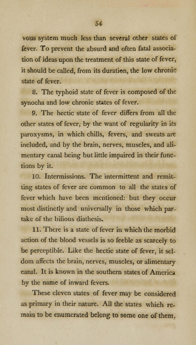 vous system much less than several other states of fever. To prevent the absurd and often fatal associa- tion of ideas upon the treatment of this state of fever, it should be called, from its duration, the low chronic state of fever. 8. The typhoid state of fever is composed of the synocha and low chronic states of fever. 9. The hectic state of fever differs from all the other states of fever, by the want of regularity in its paroxysms, in which chills, fevers, and sweats are included, and by the brain, nerves, muscles, and ali- mentary canal being but little impaired in their func- tions by it. 10. Intermissions. The intermittent and remit- ting states of fever are common to all the states of fever which have been mentioned: but they occur most distinctly and universally in those which par- take of the bilious diathesis. 11. There is a state of fever in which the morbid action of the blood vessels is so feeble as scarcely to be perceptible. Like the hectic state of fever, it sel- dom affects the brain, nerves, muscles, or alimentary canal. It is known in the southern states of America by the name of inward fevers. These eleven states of fever may be considered as primary in their nature. All the states which re- main to be enumerated belong to some one of them,