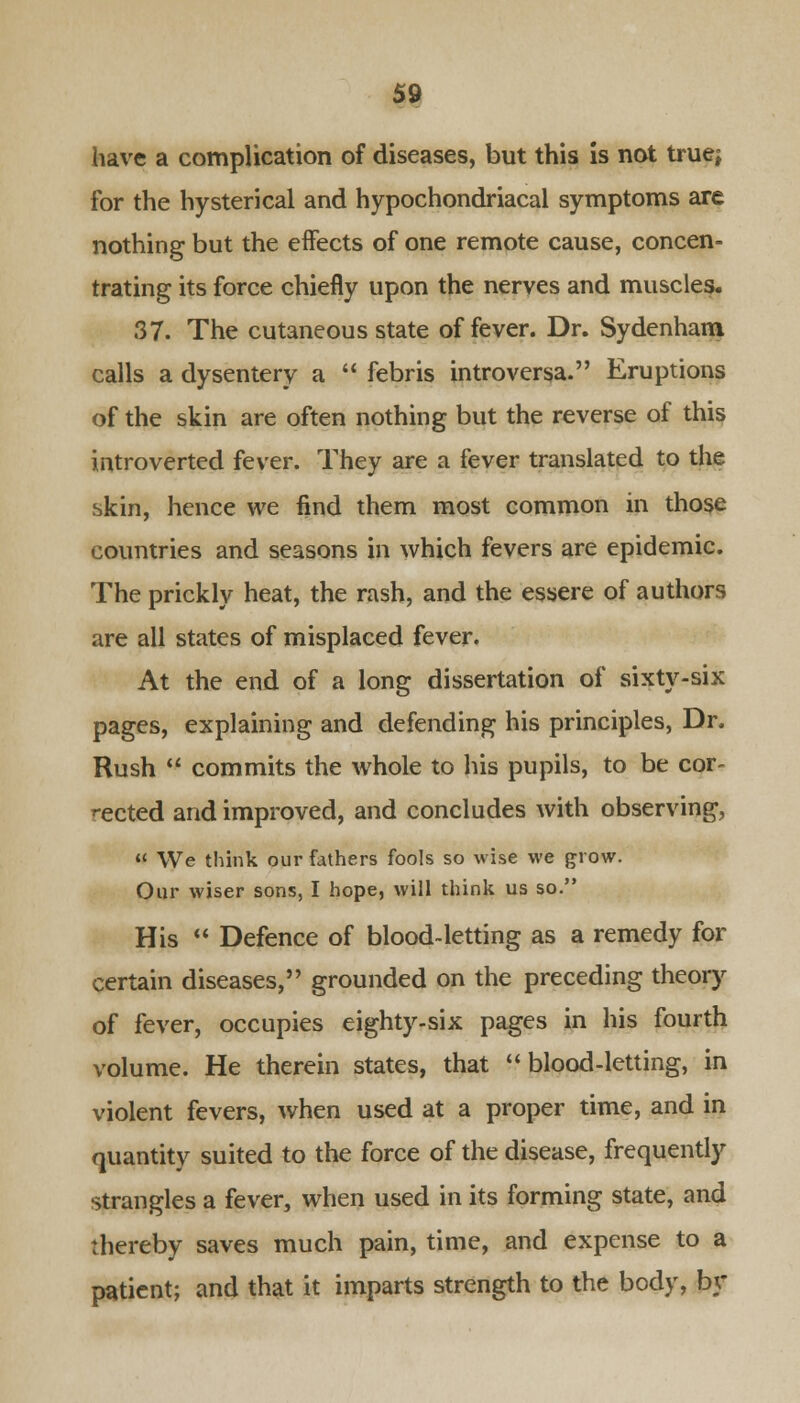 have a complication of diseases, but this is not true; for the hysterical and hypochondriacal symptoms are nothing but the effects of one remote cause, concen- trating its force chiefly upon the nerves and muscles. 37. The cutaneous state of fever. Dr. Sydenham calls a dysentery a  febris introversa. Eruptions of the skin are often nothing but the reverse of this introverted fever. They are a fever translated to the skin, hence we find them most common in those countries and seasons in which fevers are epidemic. The prickly heat, the rash, and the essere of authors are all states of misplaced fever. At the end of a long dissertation of sixty-six pages, explaining and defending his principles, Dr. Rush  commits the whole to his pupils, to be cor- rected and improved, and concludes with observing,  We think our fathers fools so wise we grow. Our wiser sons, I hope, will think us so. His  Defence of blood-letting as a remedy for certain diseases, grounded on the preceding theory of fever, occupies eighty-six pages in his fourth volume. He therein states, that blood-letting, in violent fevers, when used at a proper time, and in quantity suited to the force of the disease, frequently strangles a fever, when used in its forming state, and thereby saves much pain, time, and expense to a patient; and that it imparts strength to the body, by