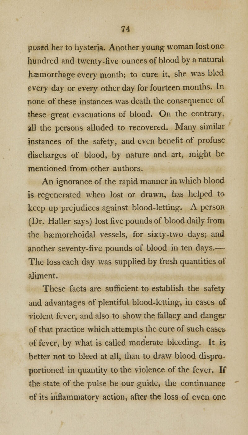 posed her to hysteria. Another young woman lost one hundred and twenty-five ounces of blood by a natural haemorrhage every month; to cure it, she was bled every day or every other day for fourteen months. In none of these instances was death the consequence of these great evacuations of blood. On the contrary, all the persons alluded to recovered. Many similar instances of the safety, and even benefit of profuse discharges of blood, by nature and art, might be mentioned from other authors. An ignorance of the rapid manner in which blood is regenerated when lost or drawn, has helped to keep up prejudices against blood-letting. A person (Dr. Haller says) lost five pounds of blood daily from the haemorrhoidal vessels, for sixty-two days; and another seventy-five pounds of blood in ten days.—• The loss each day was supplied by fresh quantities of aliment. These facts are sufficient to establish the safety and advantages of plentiful blood-letting, in cases of violent fever, and also to show the fallacy and danger of that practice which attempts the cure of such cases of fever, by what is called moderate bleeding. It is better not to bleed at all, than to draw blood dispro- portioned in quantity to the violence of the fever. If the state of the pulse be our guide, the continuance of its inflammatory action, after the loss of even one