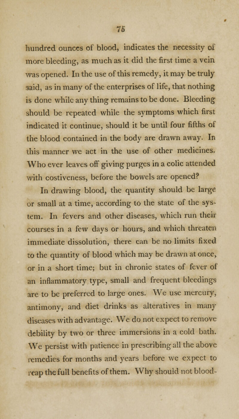 hundred ounces of blood, indicates the necessity of more bleeding, as much as it did the first time a vein was opened. In the use of this remedy, it may be truly said, as in many of the enterprises of life, that nothing is done while any thing remains to be done. Bleeding should be repeated while the symptoms which first indicated it continue, should it be until four fifths of the blood contained in the body are drawn away. In this manner we act in the use of other medicines. Who ever leaves off giving purges in a colic attended with costiveness, before the bowels are opened? In drawing blood, the quantity should be large or small at a time, according to the state of the sys- tem. In fevers and other diseases, which run their courses in a few days or hours, and which threaten immediate dissolution, there can be no limits fixed to the quantity of blood which may be drawn at once, or in a short time; but in chronic states of fever of an inflammatory type, small and frequent bleedings are to be preferred to large ones. We use mercury, antimony, and diet drinks as alteratives in many diseases with advantage. We do not expect to remove debility by two or three immersions in a cold bath. We persist with patience in prescribing all the above remedies for months and years before we expect to reap the full benefits of them. Why should not blood-