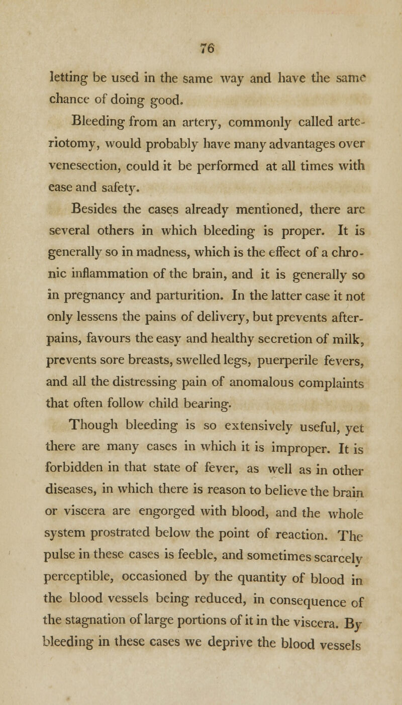 letting be used in the same way and have the same chance of doing good. Bleeding from an artery, commonly called arte- riotomy, would probably have many advantages over venesection, could it be performed at all times with ease and safety. Besides the cases already mentioned, there are several others in which bleeding is proper. It is generally so in madness, which is the effect of a chro- nic inflammation of the brain, and it is generally so in pregnancy and parturition. In the latter case it not only lessens the pains of delivery, but prevents after- pains, favours the easy and healthy secretion of milk, prevents sore breasts, swelled legs, puerperile fevers, and all the distressing pain of anomalous complaints that often follow child bearing. Though bleeding is so extensively useful, yet there are many cases in which it is improper. It is forbidden in that state of fever, as well as in other diseases, in which there is reason to believe the brain or viscera are engorged with blood, and the whole system prostrated below the point of reaction. The pulse in these cases is feeble, and sometimes scarcelv perceptible, occasioned by the quantity of blood in the blood vessels being reduced, in consequence of the stagnation of large portions of it in the viscera. By bleeding in these cases we deprive the blood vessels