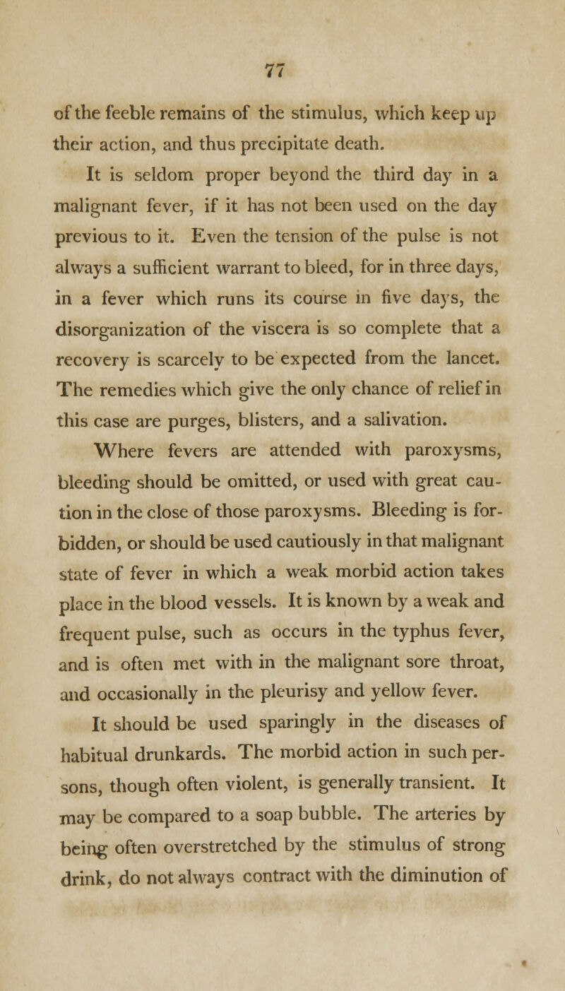 of the feeble remains of the stimulus, which keep up their action, and thus precipitate death. It is seldom proper beyond the third day in a malignant fever, if it has not been used on the day previous to it. Even the tension of the pulse is not always a sufficient warrant to bleed, for in three days, in a fever which runs its course in five days, the disorganization of the viscera is so complete that a recovery is scarcely to be expected from the lancet. The remedies which give the only chance of relief in this case are purges, blisters, and a salivation. Where fevers are attended with paroxysms, bleeding should be omitted, or used with great cau- tion in the close of those paroxysms. Bleeding is for- bidden, or should be used cautiously in that malignant state of fever in which a weak morbid action takes place in the blood vessels. It is known by a weak and frequent pulse, such as occurs in the typhus fever, and is often met with in the malignant sore throat, and occasionally in the pleurisy and yellow fever. It should be used sparingly in the diseases of habitual drunkards. The morbid action in such per- sons, though often violent, is generally transient. It may be compared to a soap bubble. The arteries by being often overstretched by the stimulus of strong drink, do not always contract with the diminution of