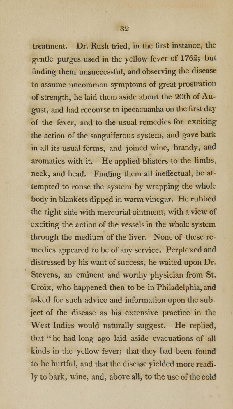 treatment. Dr. Rush tried, in the first instance, the gentle purges used in the yellow fever of 1762; but finding them unsuccessful, and observing the disease to assume uncommon symptoms of great prostration of strength, he laid them aside about the 20th of Au- gust, and had recourse to ipecacuanha on the first day of the fever, and to the usual remedies for exciting the action of the sanguiferous system, and gave bark in all its usual forms, and joined wine, brandy, and aromatics with it. He applied blisters to the limbs, neck, and head. Finding them all ineffectual, he at- tempted to rouse the system by wrapping the whole body in blankets dipped in warm vinegar. He rubbed the right side with mercurial ointment, with a view of exciting the action of the vessels in the whole system through the medium of the liver. None of these re- medies appeared to be of any service. Perplexed and distressed by his want of success, he waited upon Dr. Stevens, an eminent and worthy physician from St. Croix, who happened then to be in Philadelphia, and asked for such advice and information upon the sub- ject of the disease as his extensive practice in the West Indies would naturally suggest. He replied, that  he had long ago laid aside evacuations of all kinds in the yellow fever; that they had been found to be hurtful, and that the disease yielded more readi- ly to bark, wine, and, above all, to the use of the cold